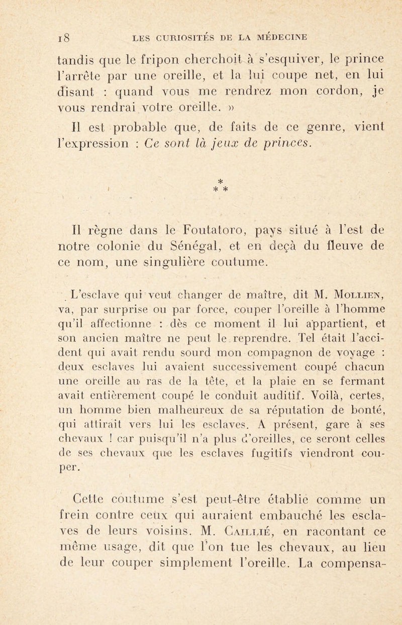 tandis que le fripon cherchoit à s’esquiver, le prince l’arrête par une oreille, et la lui coupe net, en lui disant : quand vous nie rendrez mon cordon, je vous rendrai votre oreille, a Il est probable que, de faits de ce genre, vient l’expression : Ce sont là jeux de princes. i * * * Il règne dans le Foutatoro, pays situé à l’est de notre colonie du Sénégal, et en deçà du fleuve de ce nom, une singulière coutume. L’esclave qui veut changer de maître, dit M. Mollien, va, par surprise ou par force, couper l’oreille à l’homme qu’il affectionne : dès ce moment il lui appartient, et son ancien maître ne peut le reprendre. Tel était l’acci¬ dent qui avait rendu sourd mon compagnon de voyage : deux esclaves lui avaient successivement coupé chacun une oreille au ras de la tête, et la plaie en se fermant avait entièrement coupé le conduit auditif. Voilà, certes, un homme bien malheureux de sa réputation de bonté, qui attirait vers lui les esclaves. A présent, gare à ses chevaux ! car puisqu’il n’a plus d’oreilles, ce seront celles de ses chevaux que les esclaves fugitifs viendront cou¬ per. Cette coutume s’est peut-être établie comme un frein contre ceux qui auraient embauché les escla¬ ves de leurs voisins. M. Caillié, en racontant ce même usage, dit que Ton tue les chevaux, au lieu de leur couper simplement l’oreille. La compensa-