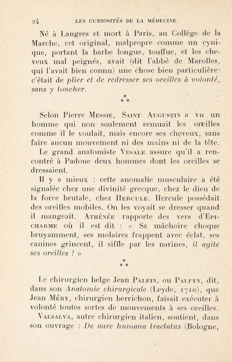 Né à Langues et mort à Paris, au Collège de la Marche, cet original, malpropre comme un cyni¬ que, portant la barbe longue, touffue, et les che¬ veux mal peignés, avait (dit l’abbé de Marolles, qui l’avait bien connu) une chose bien particulière: c’était de plier et de redresser ses oreilles à volonté, sans y toucher. * s * * Selon Pierre Messie, Saint Augustin a vu un homme qui non seulement remuait les outilles comme il le voulait, mais encore ses cheveux, sans faite aucun mouvement ni des mains ni de la tête. Le grand anatomiste Yesale assure qu’il a ren¬ contré à Padoue deux hommes dont les oreilles se dressaient. Il y a mieux : cette anomalie musculaire a été signalée chez une divinité grecque, chez le dieu de la force brutale, chez Hercule. Hercule possédait des oreilles mobiles. On les voyait se dresser quand il mangeait. Athénée rapporte des vers d’Epi- charme où il est dit : « Sa mâchoire choque bruyamment, ses molaires frappent avec éclat, ses canines grincent, il siffle par les narines, il agite ses oreilles ! » * * * Le chirurgien belge Jean Palfin, ou Palfyn, dit, dans son Anatomie chirurgicale (Leyde, 1710), que Jean Méry, chirurgien berrichon, faisait exécuter à volonté toutes sortes de mouvements à ses oreilles. Valsalva, autre chirurgien italien, soutient, dans son ouvrage : De aure humana iractatiis (Bologne,