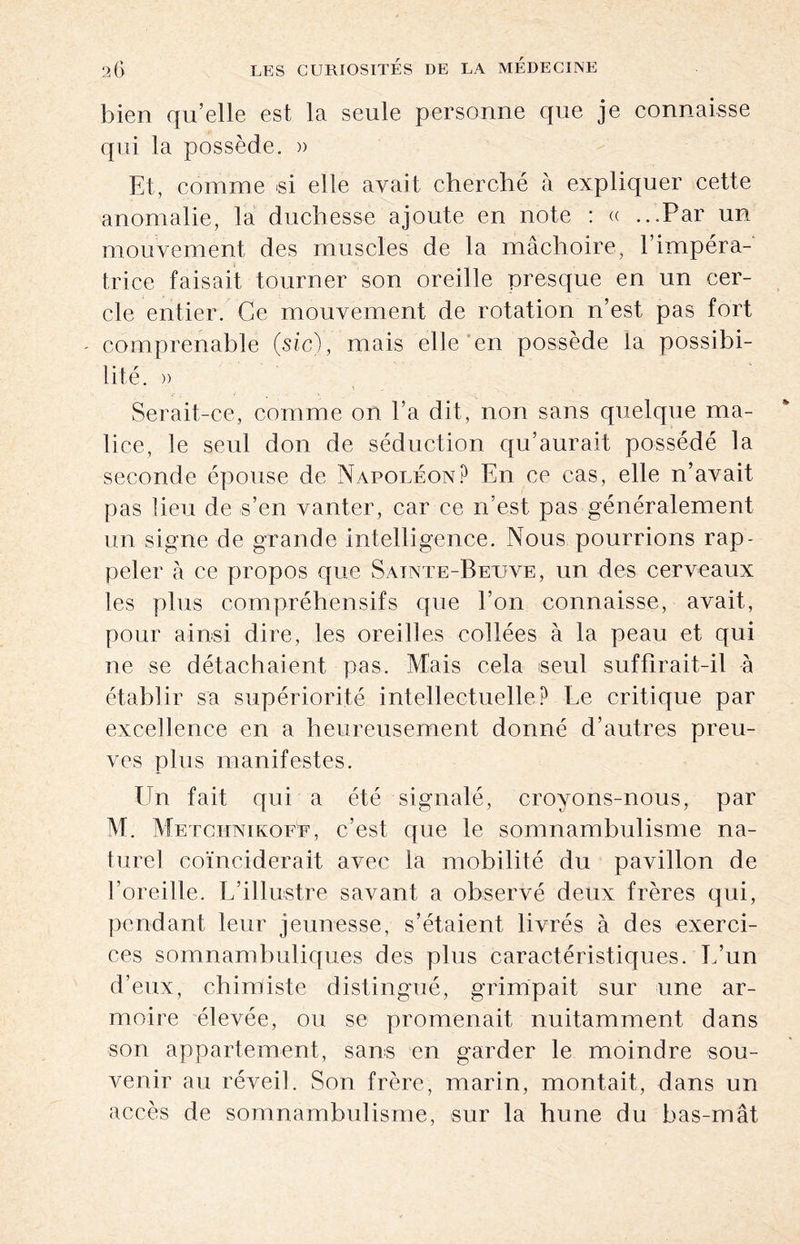bien qu’elle est la seule personne que je connaisse qui la possède. » Et, comme si elle avait cherché à expliquer cette anomalie, la duchesse ajoute en note : « ...Par un mouvement des muscles de la mâchoire, l’impéra¬ trice faisait tourner son oreille presque en un cer¬ cle entier. Ce mouvement de rotation n’est pas fort - comprenable (sic), mais elle en possède la possibi¬ lité. )) Serait-ce, comme on l’a dit, non sans quelque ma¬ lice, le seul don de séduction qu’aurait possédé la seconde épouse de Napoléon? En ce cas, elle n’avait pas lieu de s’en vanter, car ce n’est pas généralement un signe de grande intelligence. Nous pourrions rap¬ peler à ce propos que Sainte-Beuve, un des cerveaux les plus compréhensifs que l’on connaisse, avait, pour ainsi dire, les oreilles collées à la peau et qui ne se détachaient pas. Mais cela seul suffirait-il à établir sa supériorité intellectuelle? Ee critique par excellence en a heureusement donné d’autres preu¬ ves plus manifestes. Un fait qui a été signalé, croyons-nous, par M. MetchnikofE, c’est que le somnambulisme na¬ turel coïnciderait avec la mobilité du pavillon de l’oreille. L’illustre savant a observé deux frères qui, pendant leur jeunesse, s’étaient livrés à des exerci¬ ces somnambuliques des plus caractéristiques. L’un d’eux, chimiste distingué, grimpait sur une ar¬ moire élevée, ou se promenait nuitamment dans son appartement, sans en garder le moindre sou¬ venir au réveil. Son frère, marin, montait, dans un accès de somnambulisme, sur la hune du bas-mât