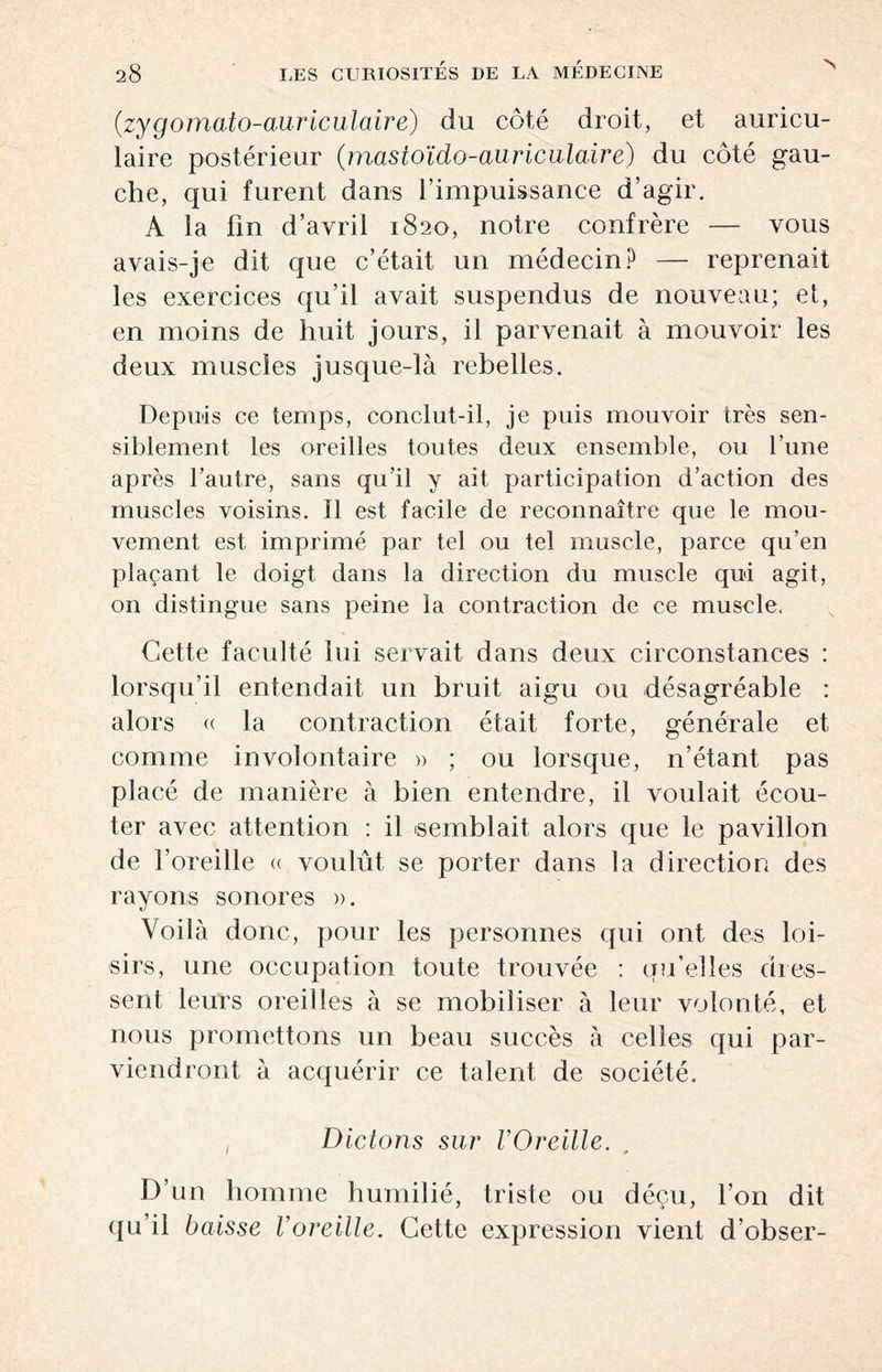 (.zygomato-auriculaire) du côté droit, et auricu¬ laire postérieur (mastoïdo-auriculaire) du côté gau¬ che, qui furent dans l’impuissance d’agir. A la fin d’avril 1820, notre confrère — vous avais-je dit que c’était un médecin? — reprenait les exercices qu’il avait suspendus de nouveau; et, en moins de huit jours, il parvenait à mouvoir les deux muscles jusque-là rebelles. Depuis ce temps, conclut-il, je puis mouvoir très sen¬ siblement les oreilles toutes deux ensemble, ou l’une après l’autre, sans qu’il y ait participation d’action des muscles voisins. 11 est facile de reconnaître que le mou¬ vement est imprimé par tel ou tel muscle, parce qu’en plaçant le doigt dans la direction du muscle qui agit, on distingue sans peine la contraction de ce muscle. Cette faculté lui servait dans deux circonstances : lorsqu’il entendait un bruit aigu ou désagréable : alors « la contraction était forte, générale et comme involontaire » ; ou lorsque, n’étant pas placé de manière à bien entendre, il voulait écou¬ ter avec attention : il semblait alors que le pavillon de l’oreille « voulût se porter dans la direction des rayons sonores ». Voilà donc, pour les personnes qui ont des loi¬ sirs, une occupation toute trouvée : qu’elles dres¬ sent leurs oreilles à se mobiliser à leur volonté, et nous promettons un beau succès à celles qui par¬ viendront à acquérir ce talent de société. Dictons sur l’Oreille. D’un homme humilié, triste ou déçu, l’on dit qu’il baisse l’oreille. Cette expression vient d’obser-