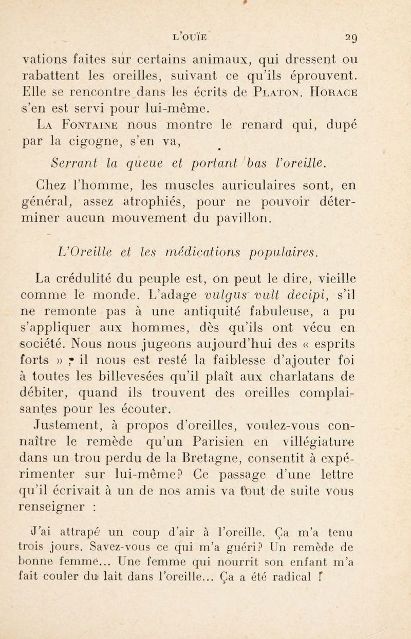 valions faites sur certains animaux, qui dressent ou rabattent les oreilles, suivant ce qu’ils éprouvent. Elle se rencontre dans les écrits de Platon. Horace s’en est servi pour lui-même. La Fontaine nous montre le renard qui, dupé par la cigogne, s’en va, Serrant la queue et portant bas l’oreille. Chez l’homme, les muscles auriculaires sont, en général, assez atrophiés, pour ne pouvoir déter¬ miner aucun mouvement du pavillon. L’Oreille et les médications populaires. La crédulité du peuple est, on peut le dire, vieille comme le monde. L’adage vulgus vult decipi, s’il ne remonte pas à une antiquité fabuleuse, a pu s’appliquer aux hommes, dès qu’ils ont vécu en société. Nous nous jugeons aujourd’hui des « esprits forts » • il nous est resté la faiblesse d’ajouter foi à toutes les billevesées qu’il plaît aux charlatans de débiter, quand ils trouvent des oreilles complai¬ santes pour les écouter. Justement, à propos d’oreilles, voulez-vous con¬ naître le remède qu’un Parisien en villégiature dans un trou perdu de la Bretagne, consentit à expé¬ rimenter sur lui-même? Ce passage d’une lettre qu’il écrivait à un de nos amis va tbut de suite vous renseigner : J’ai attrapé un coup d’air à l’oreille. Ça m’a tenu trois jours. Savez-vous ce qui m’a guéri? Un remède de bonne femme... Une femme qui nourrit son enfant m’a fait couler du lait dans l’oreille... Ça a été radical f