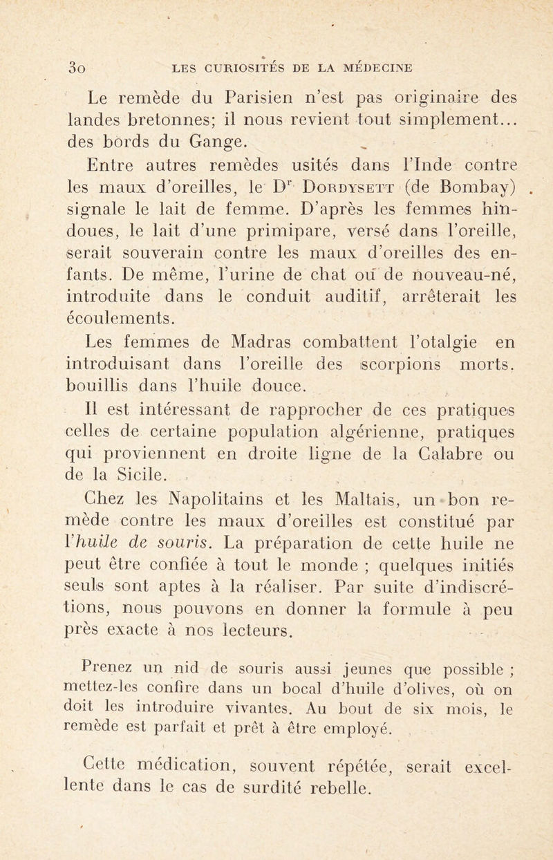 Le remède du Parisien n’est pas originaire des landes bretonnes; il nous revient tout simplement... des bords du Gange. Entre autres remèdes usités dans l’Inde contre les maux d’oreilles, le Dr Dordysett (de Bombay) signale le lait de femme. D’après les femmes hin¬ doues, le lait d’une primipare, versé dans l’oreille, serait souverain contre les maux d’oreilles des en¬ fants. De même, l’urine de chat ou de nouveau-né, introduite dans le conduit auditif, arrêterait les écoulements. Les femmes de Madras combattent l’otalgie en introduisant dans l’oreille des scorpions morts, bouillis dans l’huile douce. Il est intéressant de rapprocher de ces pratiques celles de certaine population algérienne, pratiques qui proviennent en droite ligne de la Calabre ou de la Sicile. Chez les Napolitains et les Maltais, un bon re¬ mède contre les maux d’oreilles est constitué par Yhuile de souris. La préparation de cette huile ne peut être confiée à tout le monde ; quelques initiés seuls sont aptes à la réaliser. Par suite d’indiscré¬ tions, nous pouvons en donner la formule à peu près exacte à nos lecteurs. Prenez un nid de souris aussi jeunes que possible ; mettez-les confire dans un bocal d’huile d’olives, où on doit les introduire vivantes. Au bout de six mois, le remède est parfait et prêt à être employé. Cette médication, souvent répétée, serait excel¬ lente dans le cas de surdité rebelle. /