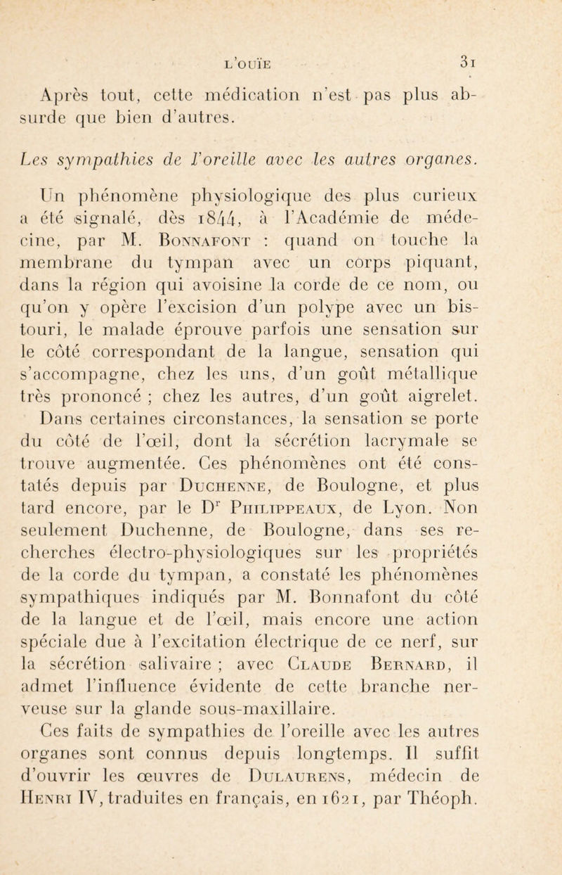 Après tout, cette médication n'est pas plus ab¬ surde que bien d’autres. Les sympathies de F oreille avec les autres organes. Un phénomène physiologique des plus curieux a été signalé, dès 1844, à l’Académie de méde¬ cine, par M. Bonnafont : quand on touche la membrane du tympan avec un corps piquant, dans la région qui avoisine la corde de ce nom, ou qu’on y opère l’excision d’un polype avec un bis¬ touri, le malade éprouve parfois une sensation sur le côté correspondant de la langue, sensation qui s’accompagne, chez les uns, d’un goût métallique très prononcé ; chez les autres, d’un goût aigrelet. Dans certaines circonstances, la sensation se porte du côté de l’œil, dont la sécrétion lacrymale se trouve augmentée. Ces phénomènes ont été cons¬ tatés depuis par Duchenne, de Boulogne, et plus tard encore, par le Dr Piiilippeaux, de Lyon. Non seulement Duchenne, de Boulogne, dans ses re¬ cherches électro-physiologiques sur les propriétés de la corde du tympan, a constaté les phénomènes sympathiques indiqués par M. Bonnafont du côté de la langue et de l’œil, mais encore une action spéciale due à l’excitation électrique de ce nerf, sur la sécrétion salivaire ; avec Claude Bernard, il admet l’influence évidente de cette branche ner¬ veuse sur la glande sous-maxillaire. Ces faits de sympathies de l’oreille avec les autres organes sont connus depuis longtemps. Il suffit d’ouvrir les œuvres de Dulaurens, médecin de Henrï IV, traduites en français, en 1621, par Théoph.