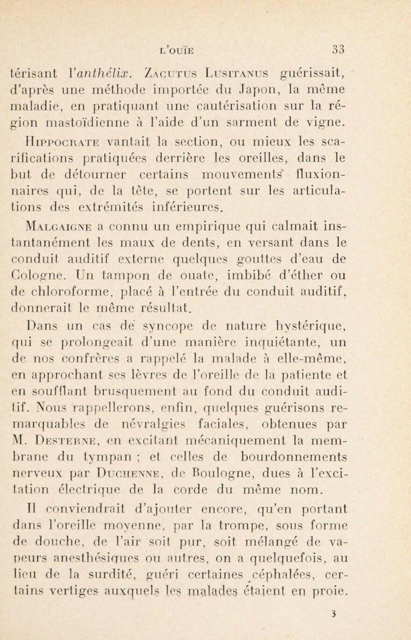 térisant Yanthélix. Zagutus Lusitanus guérissait, d’après une méthode importée du Japon, la meme maladie, en pratiquant une cautérisation sur la ré¬ gion mastoïdienne à l'aide d’un sarment de vigne. Hippocrate vantait la section, ou mieux les sca¬ rifications pratiquées derrière les oreilles, dans le but de détourner certains mouvements fluxion- naires qui, de la tête, se portent sur les articula¬ tions des extrémités inférieures. Malgaigne a connu un empirique qui calmait ins¬ tantanément les maux de dents, en versant dans le conduil auditif externe quelques gouttes d’eau de Cologne. Un tampon de ouate, imbibé d’éther ou de chloroforme, placé à l’entrée du conduit auditif, donnerait le même résultat. Dans un cas dé syncope de nature hystérique, qui se prolongeait d’une manière inquiétante, un de nos confrères a rappelé la malade à elle-même, en approchant ses lèvres de l’oreille de la patiente et en soufflant brusquement au fond du conduit audi¬ tif. Nous rappellerons, enfin, quelques guérisons re¬ marquables de névralgies faciales, obtenues par M. Desterne, en excitant mécaniquement la mem¬ brane du tympan ; et celles de bourdonnements nerveux par Duciienne, de Boulogne, dues à l’exci¬ tation électrique de la corde du même nom. 11 conviendrait d’ajouter encore, qu’en portant dans l’oreille moyenne, par la trompe, sous forme de douche, de l’air soit pur, soit mélangé de va¬ peurs anesthésiques ou autres, on a quelquefois, au lieu de la surdité, guéri certaines céphalées, cer¬ tains vertiges auxquels les malades étaient en proie. 3