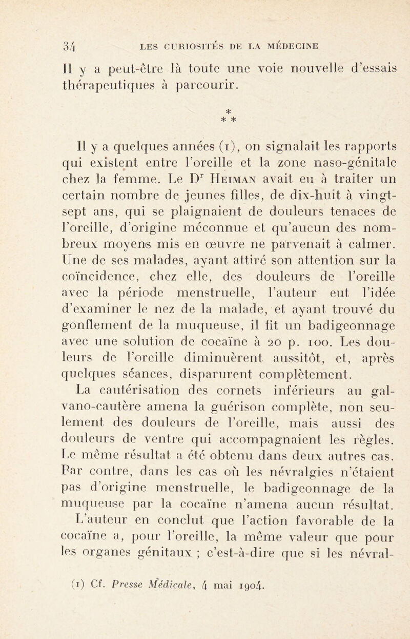 Il y a peut-être là toute une voie nouvelle d’essais thérapeutiques à parcourir, * * * Il y a quelques années (i), on signalait les rapports qui existent entre l’oreille et la zone naso-génitale chez la femme. Le Dr Heiman avait eu à traiter un certain nombre de jeunes filles, de dix-huit à vingt- sept ans, qui se plaignaient de douleurs tenaces de l’oreille, d’origine méconnue et qu’aucun des nom¬ breux moyens mis en oeuvre ne parvenait à calmer. Une de ses malades, ayant attiré son attention sur la coïncidence, chez elle, des douleurs de l’oreille avec la période menstruelle, l’auteur eut l’idée d’examiner le nez de la malade, et ayant trouvé du gonflement de la muqueuse, il fit un badigeonnage avec une solution de cocaïne à 20 p. 100. Les dou¬ leurs de l’oreille diminuèrent aussitôt, et, après quelques séances, disparurent complètement. La cautérisation des cornets inférieurs au gal- vano-cautère amena la guérison complète, non seu¬ lement des douleurs de l’oreille, mais aussi des douleurs de ventre qui accompagnaient les règles. Le même résultat a été obtenu dans deux autres cas. Par contre, dans les cas où les névralgies n’étaient pas d’origine menstruelle, le badigeonnage de la muqueuse par la cocaïne n’amena aucun résultat. L’auteur en conclut que l’action favorable de la cocaïne a, pour l’oreille, la même valeur que pour les organes génitaux ; c’est-à-dire que si les névral- (1) Cf. Presse Médicale, 4 mai 1904.