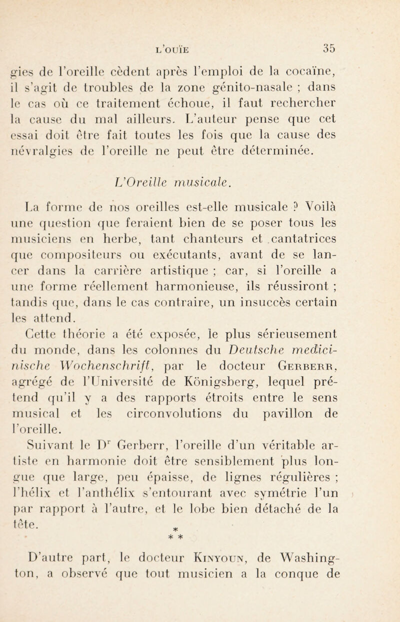 gies de l’oreille cèdent après l’emploi de la cocaïne, il s’agit de troubles de la zone génito-nasalc ; dans le cas où ce traitement échoue, il faut rechercher la cause du mal ailleurs. L’auteur pense que cet essai doit être fait toutes les fois que la cause des névralgies de l’oreille ne peut être déterminée. L’Oreille musicale. La forme de nos oreilles est-elle musicale ? Voilà une question que feraient bien de se poser tous les musiciens en herbe, tant chanteurs et cantatrices que compositeurs ou exécutants, avant de se lan¬ cer dans la carrière artistique ; car, si l’oreille a une forme réellement harmonieuse, ils réussiront ; tandis que, dans le cas contraire, un insuccès certain les attend. Cette théorie a été exposée, le plus sérieusement du monde, dans les colonnes du Deutsche medici- nische Wochenschrift, par le docteur Gerberr. agrégé de l’Université de Konigsberg, lequel pré¬ tend qu’il y a des rapports étroits entre le sens musical et les circonvolutions du pavillon de l’oreille. Suivant le D1 Gerberr, l’oreille d’un véritable ar¬ tiste en harmonie doit être sensiblement plus lon¬ gue que large, peu épaisse, de lignes régulières ; l’hélix et l’anthélix s’entourant avec symétrie l’un par rapport à l’autre, et le lobe bien détaché de la tête. * * * D’autre part, le docteur Kinyoun, de Washing¬ ton, a observé que tout musicien a la conque de