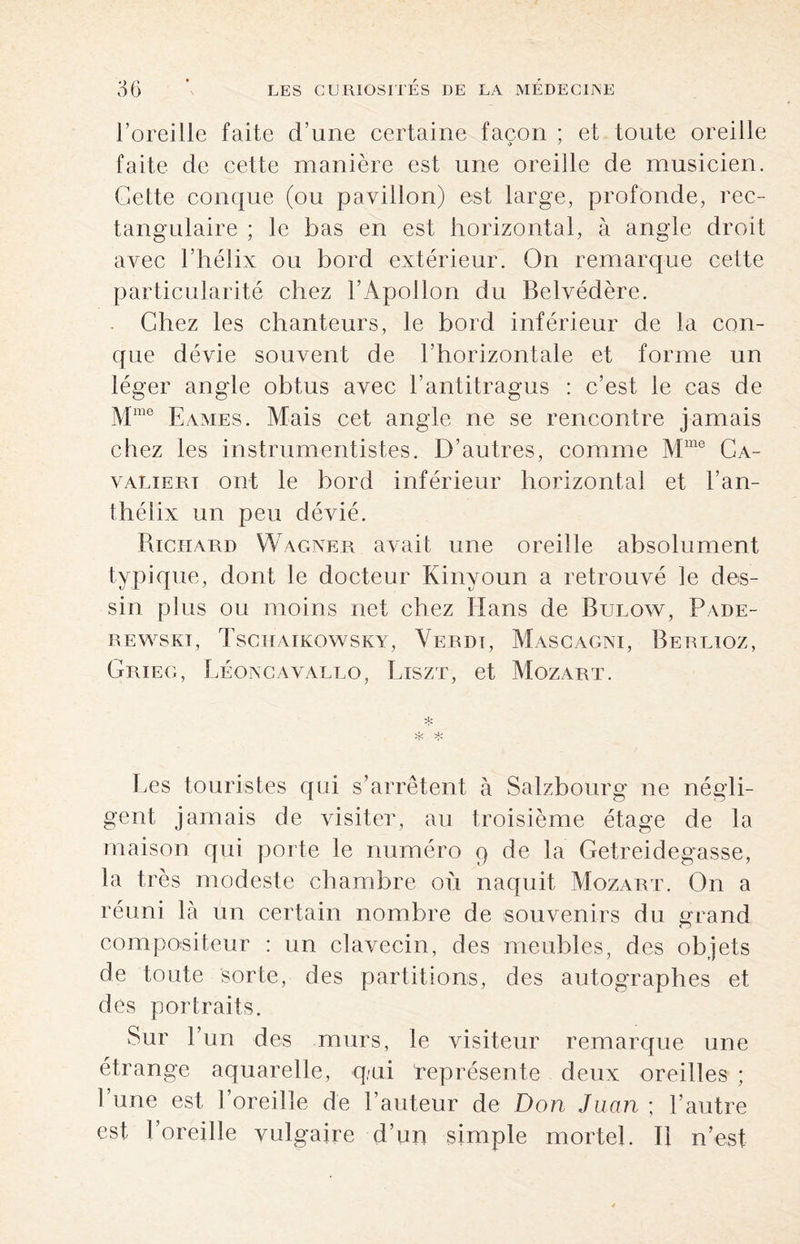 l’oreille faite d’une certaine façon ; et toute oreille faite de cette manière est une oreille de musicien. Cette conque (ou pavillon) est large, profonde, rec¬ tangulaire ; le bas en est horizontal, à angle droit avec l’hélix ou bord extérieur. On remarque cette particularité chez l’Apollon du Belvédère. Chez les chanteurs, le bord inférieur de la con¬ que dévie souvent de l’horizontale et forme un léger angle obtus avec l’antitragus : c’est le cas de Mme Eames. Mais cet angle ne se rencontre jamais chez les instrumentistes. D’autres, comme Mme Ca- valiert ont le bord inférieur horizontal et l’an- thélix un peu dévié. Richard Wagner avait une oreille absolument typique, dont le docteur Kinyoun a retrouvé le des¬ sin plus ou moins net chez Hans de Bltlow, Pade- rewskt, Tschaikowsky, Verdt, Mascagni, Berlioz, Grieg, Léoncavallo, Liszt, et Mozart. * Les touristes qui s’arrêtent à Salzbourg ne négli¬ gent jamais de visiter, au troisième étage de la maison qui porte le numéro q de la Getreidegasse, la très modeste chambre où naquit Mozart. On a réuni là un certain nombre de souvenirs du grand compositeur : un clavecin, des meubles, des objets de toute sorte, des partitions, des autographes et des portraits. Sur l’un des murs, le visiteur remarque une étrange aquarelle, qni représente deux oreilles ; l’une est l’oreille de l’auteur de Don Juan ; l’autre est l’oreille vulgaire d’un simple mortel. Il n’est