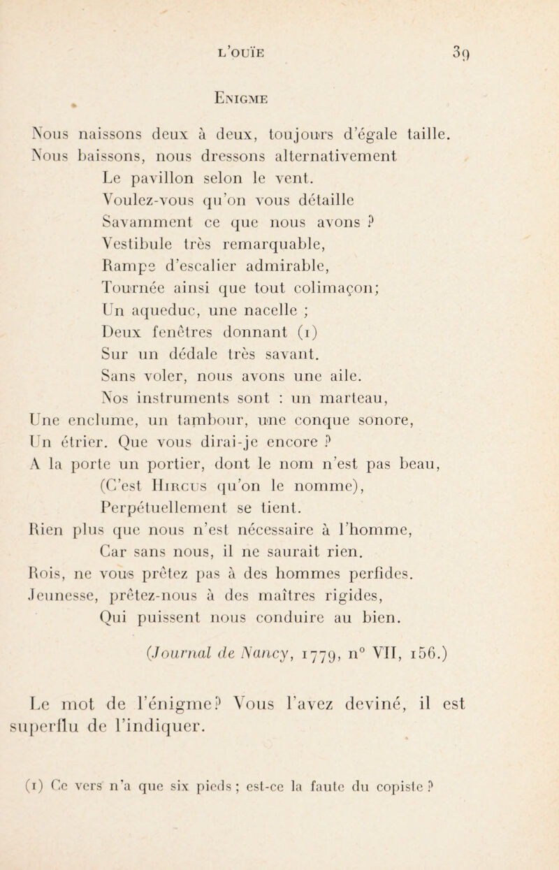 Enigme Nous naissons deux à deux, toujours d’égale taille. Nous baissons, nous dressons alternativement Le pavillon selon le vent. Voulez-vous qu'on vous détaille Savamment ce que nous avons ? Vestibule très remarquable, Rampe d’escalier admirable, Tournée ainsi que tout colimaçon; Un aqueduc, une nacelle ; Deux fenêtres donnant (1) Sur un dédale très savant. Sans voler, nous avons une aile. Nos instruments sont : un marteau, Une enclume, un tambour, une conque sonore, Un étrier. Que vous dirai-je encore ? A la porte un portier, dont le nom n’est pas beau, (C’est Hircus qu’on le nomme), Perpétuellement se tient. Rien plus que nous n’est nécessaire à l’homme, Car sans nous, il ne saurait rien. Rois, ne vous prêtez pas à des hommes perfides. Jeunesse, prêtez-nous à des maîtres rigides, Qui puissent nous conduire au bien. (.Journal de Nancy, 1779, n° VII, 156.) Le mot de l’énigme? Vous l’avez deviné, il est superflu de l’indiquer. (1) fie vers n'a que six pieds; est-ce la faute du copiste?