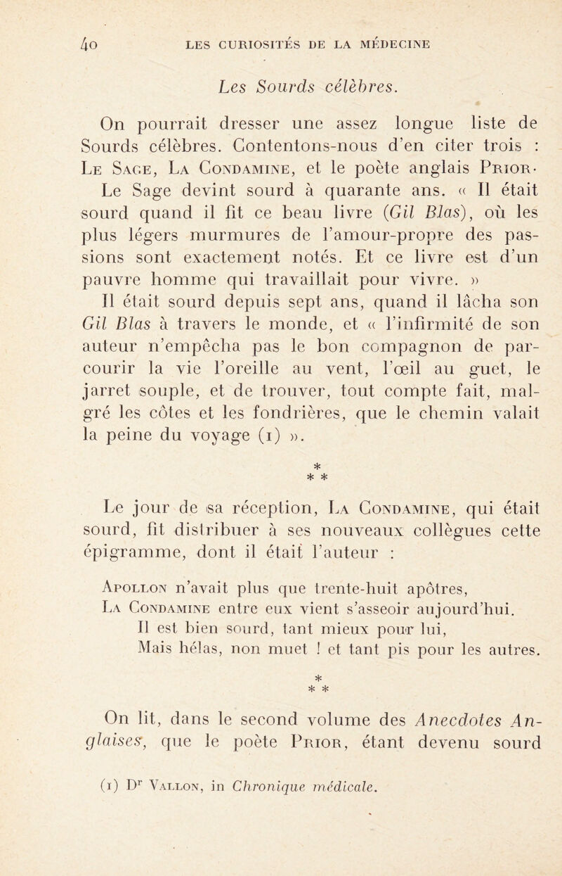 Les Sourds célèbres. On pourrait dresser une assez longue liste de Sourds célèbres. Contentons-nous d’en citer trois : Le Sage, La Condamine, et le poète anglais Prior- Le Sage devint sourd à quarante ans. « Il était sourd quand il fit ce beau livre {GU Blas), où les plus légers murmures de l’amour-propre des pas¬ sions sont exactement notés. Et ce livre est d’un pauvre homme qui travaillait pour vivre. » Il était sourd depuis sept ans, quand il lâcha son GU Blas à travers le monde, et a l’infirmité de son auteur n’empêcha pas le bon compagnon de par¬ courir la vie l’oreille au vent, l’œil au guet, le jarret .souple, et de trouver, tout compte fait, mal¬ gré les côtes et les fondrières, que le chemin valait la peine du voyage (i) ». * * * Le jour de sa réception, La Condamine, qui était sourd, fit distribuer à ses nouveaux collègues cette épigramme, dont il était l’auteur : Apollon n’avait plus que trente-huit apôtres, La Condamine entre eux vient s’asseoir aujourd’hui. Il est bien sourd, tant mieux pour lui, Mais hélas, non muet ! et tant pis pour les autres. * * * On lit, dans le second volume des Anecdotes An¬ glaises, que le poète Prior, étant devenu sourd (i) Dr Vallon, in Chronique médicale.