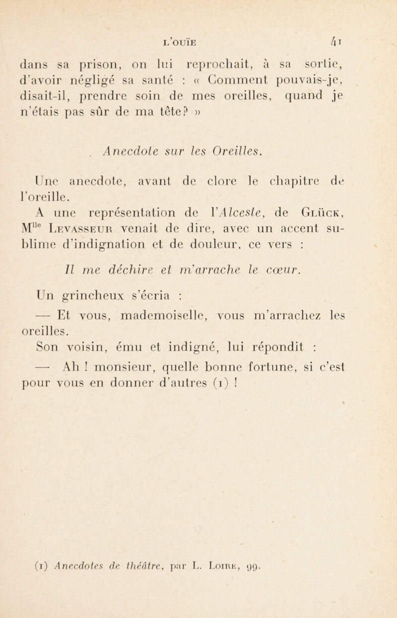 dans sa prison, on lui reprochait, à sa sortie, d’avoir négligé sa santé : « Comment pouvais-je, disait-il, prendre soin de mes oreilles, quand je n'étais pas sûr de ma tête? » Anecdote sur les Oreilles. Une anecdote, avant de clore le chapitre de l’oreille. A une représentation de Y Alceste, de Glügk, Mlle Levasseur venait de dire, avec un accent su¬ blime d’indignation et de douleur, ce vers : Il me déchire et m'arrache le cœur. Un grincheux s’écria : — Et vous, mademoiselle, vous m’arrachez les oreilles. Son voisin, ému et indigné, lui répondit : —- Ah ! monsieur, quelle bonne fortune, si c’est pour vous en donner d’autres (i) ! (i) Anecdotes de théâtre, par L. Loirk, 99.