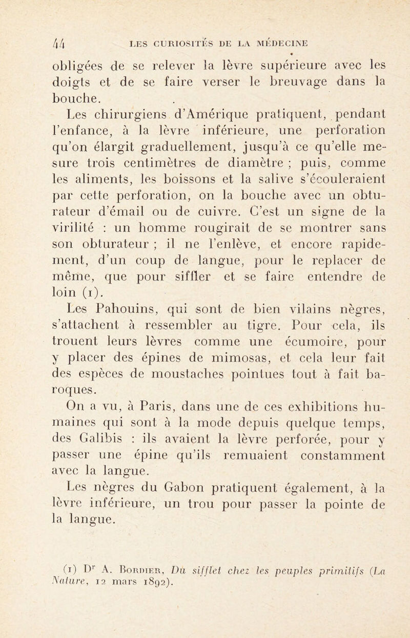 obligées de se relever la lèvre supérieure avec les doigts et de se faire verser le breuvage dans la bouche. Les chirurgiens d’Amérique pratiquent, pendant l’enfance, à la lèvre inférieure, une perforation qu’on élargit graduellement, jusqu’à ce qu’elle me¬ sure trois centimètres de diamètre ; puis, comme les aliments, les boissons et la salive s’écouleraient par cette perforation, on la bouche avec un obtu¬ rateur d’émail ou de cuivre. C’est un signe de la virilité : un homme rougirait de se montrer sans son obturateur ; il ne l’enlève, et encore rapide¬ ment, d’un coup de langue, pour le replacer de même, que pour siffler et se faire entendre de loin (i). Les Pahouins, qui sont de bien vilains nègres, s’attachent à ressembler au tigre. Pour cela, ils trouent leurs lèvres comme une écumoire, pour y placer des épines de mimosas, et cela leur fait des espèces de moustaches pointues tout à fait ba¬ roques. On a vu, à Paris, dans une de ces exhibitions hu¬ maines qui sont à la mode depuis quelque temps, des G al ibis : ils avaient la lèvre perforée, pour y passer une épine qu’ils remuaient constamment avec la langue. Les nègres du Gabon pratiquent également, à la lèvre inférieure, un trou pour passer la pointe de la langue. (i) Dr A. Bordter, Du sifflet chez les peuples primitifs (La Nature, 12 mars 1892).