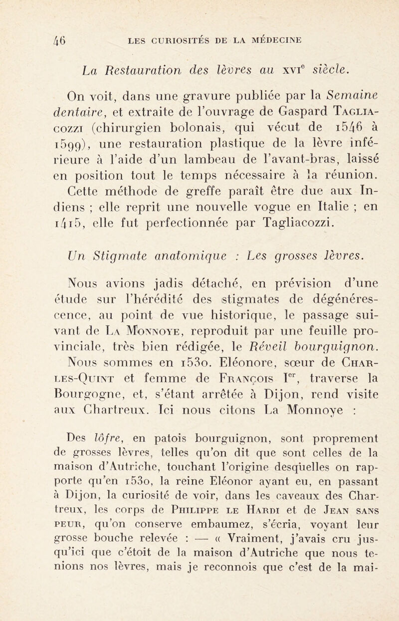 La Restauration des lèvres au xvie siècle. On voit, dans une gravure publiée par la Semaine dentaire, et extraite de l’ouvrage de Gaspard Taglja- cozzi (chirurgien bolonais, qui vécut de i546 à 1699), une restauration plastique de la lèvre infé¬ rieure à l’aide d’un lambeau de l’avant-bras, laissé en position tout le temps nécessaire à la réunion. Cette méthode de greffe paraît être due aux In¬ diens ; elle reprit une nouvelle vogue en Italie ; en i4i5, elle fut perfectionnée par Tagliacozzi. Un Stigmate anatomique : Les grosses lèvres. Nous avions jadis détaché, en prévision d’une étude sur l’hérédité des stigmates de dégénéres¬ cence, au point de vue historique, le passage sui¬ vant de La Monnoye, reproduit par une feuille pro¬ vinciale, très bien rédigée, le Réveil bourguignon. Nous sommes en i53o. Eléonore, sœur de Char- les-Quint et femme de François Ier, traverse la Bourgogne, et, s’étant arrêtée à Dijon, rend visite aux Chartreux. Ici nous citons La Monnoye : Des lôfre, en patois bourguignon, sont proprement de grosses lèvres, telles qu’on dit que sont celles de la maison d’Autriche, touchant l’origine desquelles on rap¬ porte qu’en i53o, la reine Eléonor ayant eu, en passant à Dijon, la curiosité de voir, dans les caveaux des Char¬ treux, les corps de Philippe le Hardi et de Jean sans peur, qu’on conserve embaumez, s’écria, voyant leur grosse bouche relevée : — a Vraiment, j’avais cru jus¬ qu’ici que c’étoit de la maison d’Autriche que nous te¬ nions nos lèvres, mais je reconnois que c’est de la mai-
