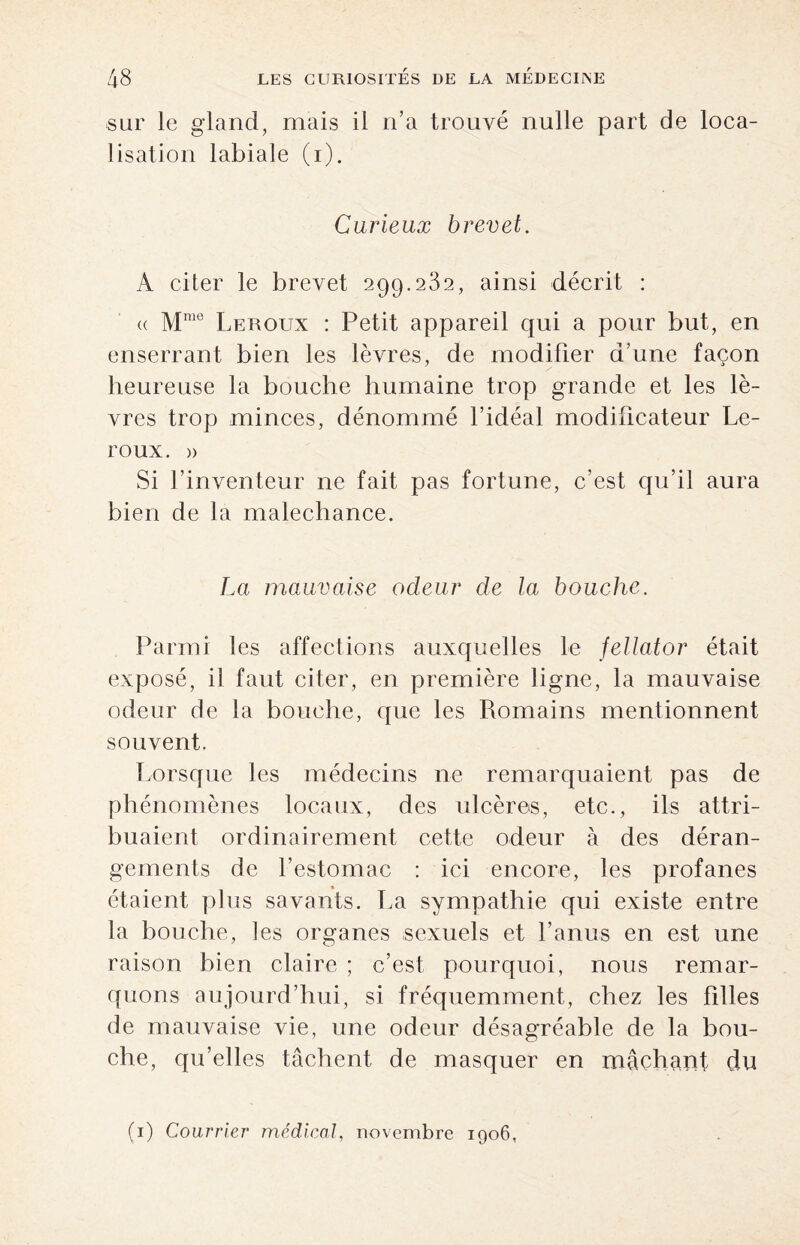 sur le gland, mais il n’a trouvé nulle part de loca¬ lisation labiale (i). Curieux brevet. A citer le brevet 299.232, ainsi décrit : « Mme Leroux : Petit appareil qui a pour but, en enserrant bien les lèvres, de modifier d’une façon heureuse la bouche humaine trop grande et les lè¬ vres trop minces, dénommé l’idéal modificateur Le¬ roux. » Si l’inventeur ne fait pas fortune, c’est qu’il aura bien de la malechance. La mauvaise odeur de la bouche. Parmi les affections auxquelles le fellator était exposé, il faut citer, en première ligne, la mauvaise odeur de la bouche, que les Romains mentionnent souvent. Lorsque les médecins ne remarquaient pas de phénomènes locaux, des ulcères, etc., ils attri¬ buaient ordinairement cette odeur à des déran¬ gements de l’estomac : ici encore, les profanes étaient plus savants. La sympathie qui existe entre la bouche, tes organes sexuels et l’anus en est une raison bien claire ; c’est pourquoi, nous remar¬ quons aujourd’hui, si fréquemment, chez les filles de mauvaise vie, une odeur désagréable de la bou¬ che, qu’elles tâchent de masquer en mâchant du (1) Courrier médical, novembre 1906,