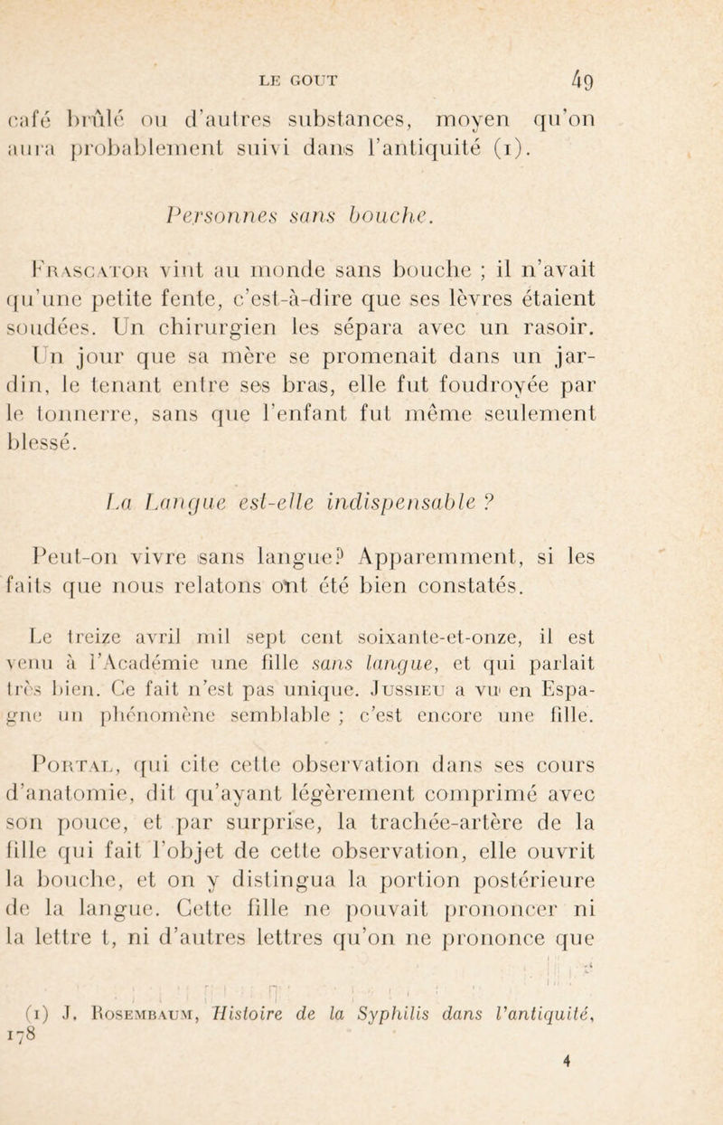 café brûlé ou d’autres substances, moyen qu’on aura probablement suivi dans l’antiquité (i). Personnes sans bouche. Kra.sca.tor vint au monde sans bouche ; il n’avait qu’une petite fente, c’est-à-dire que ses lèvres étaient soudées. Un chirurgien les sépara avec un rasoir. Un jour que sa mère se promenait dans un jar¬ din, le tenant entre ses bras, elle fut foudroyée par le tonnerre, sans que l’enfant fut même seulement blessé. La Langue est-elle indispensable ? Peut-on vivre sans langue? Apparemment, si les faits que nous relatons ont été bien constatés. Le treize avril mil sept cent soixante-et-onze, il est venu à l’Académie une fille sans langue, et qui parlait très bien. Ce fait n’est pas unique. Jussieu a vu en Espa¬ gne un phénomène semblable ; c’est encore une fille. Portât, qui cite cette observation dans ses cours d’anatomie, dit qu’ayant légèrement comprimé avec son pouce, et par surprise, la trachée-artère de la fille qui fait l'objet de cette observation, elle ouvrit la bouche, et on y distingua la portion postérieure de la langue. Cette fille ne pouvait prononcer ni la lettre t, ni d’autres lettres qu’on ne prononce que » i • ! i | k- r • , „ # , I ,i , ‘ ’ \t I | (i) J. Rosembaum, Histoire de la Syphilis dans l'antiquité. 178 4