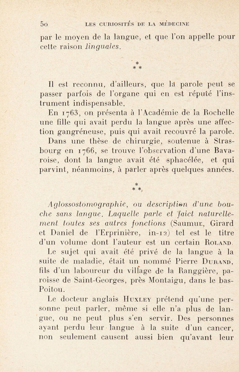 par le moyen de la langue, et que l’on appelle pour cette raison linguales. * * * Il est reconnu, d’ailleurs, que la parole peut se passer parfois de l’organe qui en est réputé l’ins¬ trument indispensable. En 1763, on présenta à l’Académie de la Rochelle une fille qui avait perdu la langue après une affec¬ tion gangréneuse, puis qui avait recouvré la parole. Dans une thèse de chirurgie, soutenue à Stras¬ bourg en 1766, se trouve l’observation d’une Bava¬ roise, dont la langue avait été «phacélée, et qui parvint, néanmoins, à parler après quelques années. * * * A glossostomo graphie, ou description d’une bou¬ che sans langue. Laquelle parle et faict naturelle¬ ment toutes ses autres fonctions (Saumur., Girard et Daniel de l’Erprinière, in-12) tel est le titre d’un volume dont hauteur est un certain Roland Le sujet qui avait été privé de la langue à la suite de maladie, était un nommé Pierre Durand, fils d’un laboureur du village de la Ranggière, pa¬ roisse de Saint-Georges, près Montaigu, dans le bas- Poitou. Le docteur anglais Huxley prétend qu’une per¬ sonne peut parler, même si elle n’a plus de lan¬ gue, ou ne peut plus s’en servir. Des personnes ayant perdu leur langue à la suite d’un cancer, non seulement causent aussi bien qu’avant leur