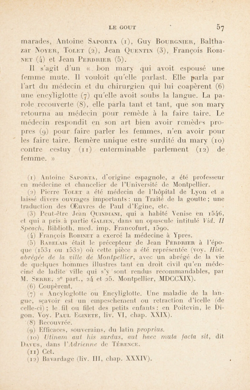 marades, Antoine Saporta (i), Guy Bourgnier, Baltha- zar Noyer, Tolet (2), Jean Quentin (3), François Robi¬ net (4) et Jean Perdrier (5). Il s’agit d’un « bon mary qui avoit espousé une femme mute. Il vouloit qu’elle p:\rlast. Elle parla par l’art du médecin et du chirurgien qui lui coapèrent (6) une enryliglotte (7) qu’elle avoit soubs la langue. La pa- role recouverte (8), elle parla tant et tant, (pie son mary retourna au médecin pour remède à la faire taire. Le médecin respondit en son art bien avoir remèdes pro¬ pres (9) pour faire parler les femmes, n’en avoir pour les faire taire. Remère unique estre surdité du mary (10) contre cestuy (11) enterminable parlement (12) de femme. » (1) Antoine Saporta, d’origine espagnole, a été professeur en médecine et chancelier de l’Université de Montpellier. (2) Pierre Tolet a été médecin de l’hôpital de Lyon et a laissé divers ouvrages importants: un Traité de la goutte; une traduction des Œuvres de Paul d’Egine, etc. (3) Peut-être Jean Quindiani, qui a habité Venise en i5J6, ('I qui a pris à partie Galien, dans un opuscule intitulé Vid. II Speach. Biblioth. med. imp. Francofurt, 1690. (4) François Robinet a exercé la médecine à Ypres. (5) Rabelais était le précepteur de Jean Perdrier à l’épo¬ que (i53i ou i53a) où cette pièce a été représentée (voy. Ilist. abrégée de la ville de Montpellier, avec un abrégé de la vie de quelques hommes illustres tant en droit civil qu’en méde¬ cine de ladite ville qui s’y sont rendus recommandables, par M. Serre, 2e part., 24 et 25. Montpellier, MDCCXIX). (6) Coupèrent. (7) « Ancyloglolte ou Encyligloltc. Une maladie de la lan¬ gui', sçavoir est un empeschement ou rétraction d’icelle (de celle-ci) ; le fil ou filet des petits enfants : en Poitevin, le Di- gon. Voy. Paul Eginete, liv. VI, chap. XXIX). (8) Recouvrée. (9) Efficaces, souverains, du latin proprius. (do) Vtinam aut his surdus, a,ut haec muta facta sit, dit Davus, dans I ' Adrien ne de Térence. (11) Cet. (12) Bavardage (liv. 111, chap. XXXIV).