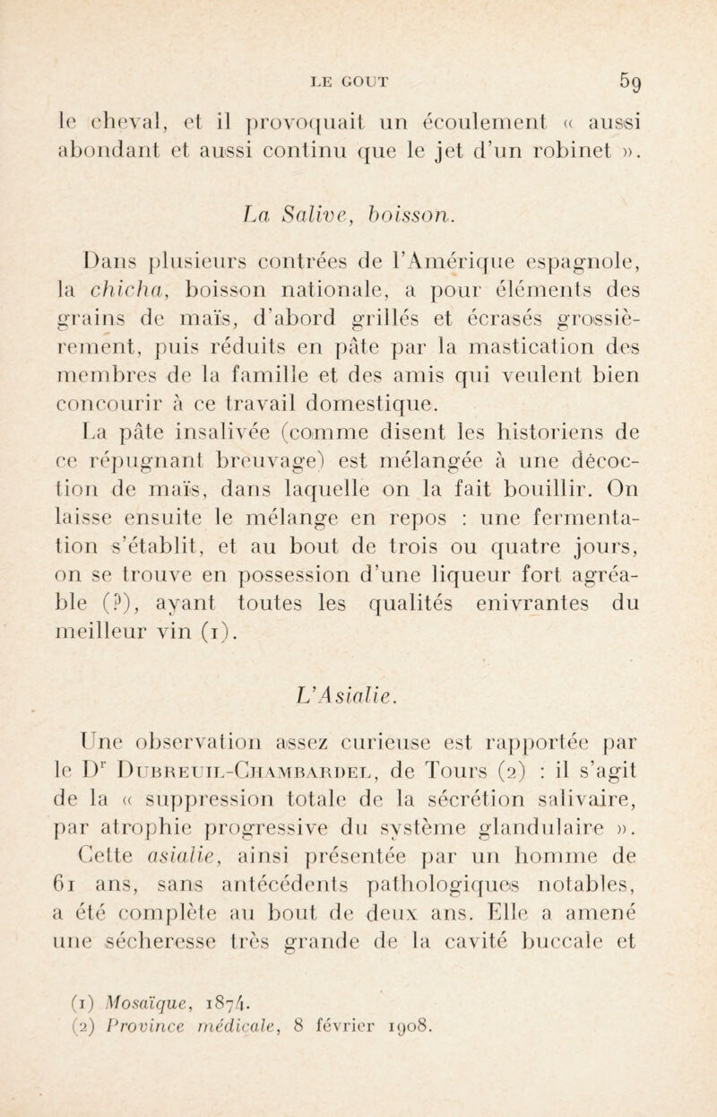 le cheval, et il provoquait un écoulement « aussi abondant et aussi continu que le jet d’un robinet ». La Salive, boisson. Dans plusieurs contrées de l’Amérique espagnole, la chicha, boisson nationale, a pour éléments des grains de maïs, d’abord grillés et écrasés grossiè¬ rement, puis réduits en pâte par la mastication des membres de la famille et des amis qui veulent bien concourir à ce travail domestique. La pâte insalivée (comme disent les historiens de ce répugnant breuvage) est mélangée à une décoc¬ tion de maïs, dans laquelle on la fait bouillir. On laisse ensuite le mélange en repos : une fermenta¬ tion s’établit, et au bout de trois ou quatre jours, on se trouve en possession d’une liqueur fort agréa¬ ble (P), ayant toutes les qualités enivrantes du meilleur vin (1). L’Asialie. Une observation assez curieuse est rapportée par le I)r Dubreuil-Chambardel, de Tours (2) : il s’agit de la <( suppression totale de la sécrétion salivaire, par atrophie progressive du système glandulaire ». Cette asialie, ainsi présentée par un homme de 61 ans, sans antécédents pathologiques notables, a été complète au bout de deux ans. Elle a amené une sécheresse très grande de la cavité buccale et (1) Mosaïque, 187/1. (2) Province médicale, 8 février 1908.