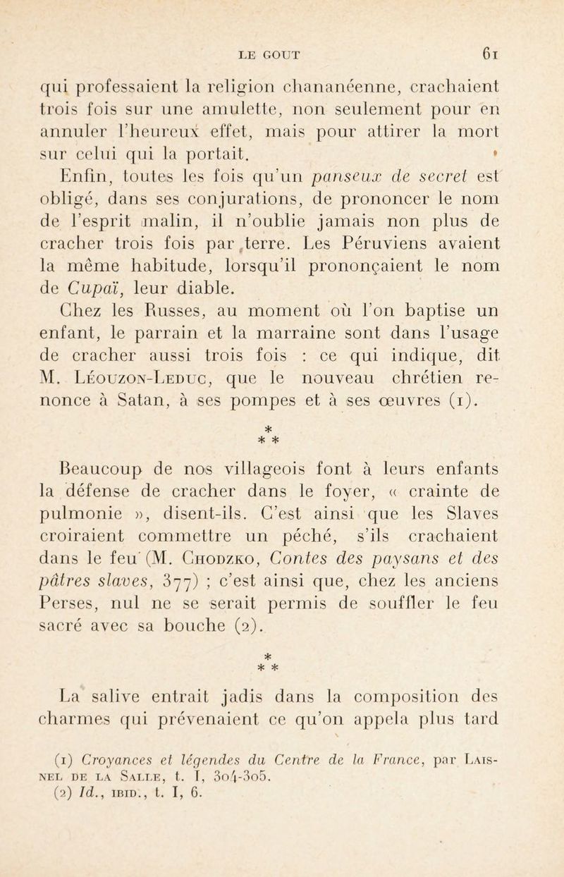 qui professaient la religion chananéenne, crachaient trois fois sur une amulette, non seulement pour en annuler l’heureux effet, mais pour attirer la mort sur celui qui la portait. • Enfin, toutes les fois qu’un panseux de secret est obligé, dans ses conjurations, de prononcer le nom de l’esprit malin, il n’oublie jamais non plus de cracher trois fois par .terre. Les Péruviens avaient la même habitude, lorsqu’il prononçaient le nom de Cnpaï, leur diable. Chez les Puisses, au moment où l’on baptise un enfant, le parrain et la marraine sont dans l’usage de cracher aussi trois fois : ce qui indique, dit M. Léouzon-Leduc, que le nouveau chrétien re¬ nonce à Satan, à ses pompes et à ses oeuvres (i). * * * Beaucoup de no>s villageois font à leurs enfants la défense de cracher dans le foyer, « crainte de pulmonie », disent-ils. C’est ainsi que les Slaves croiraient commettre un péché, s’ils crachaient dans le feu'(M. Chodzko, Contes des paysans et des pâtres staves, 877) ; c’est ainsi que, chez les anciens Perses, nul ne se serait permis de souffler le feu sacré avec sa bouche (2). * * * La salive entrait jadis dans la composition des charmes qui prévenaient ce qu’on appela plus tard \ (1) Croyances et légendes du Centre de la France, par Lats- NEL DE LA SaLTÆ, t. I, 3o4'3o5. (2) Id., IBID., t. I, G.