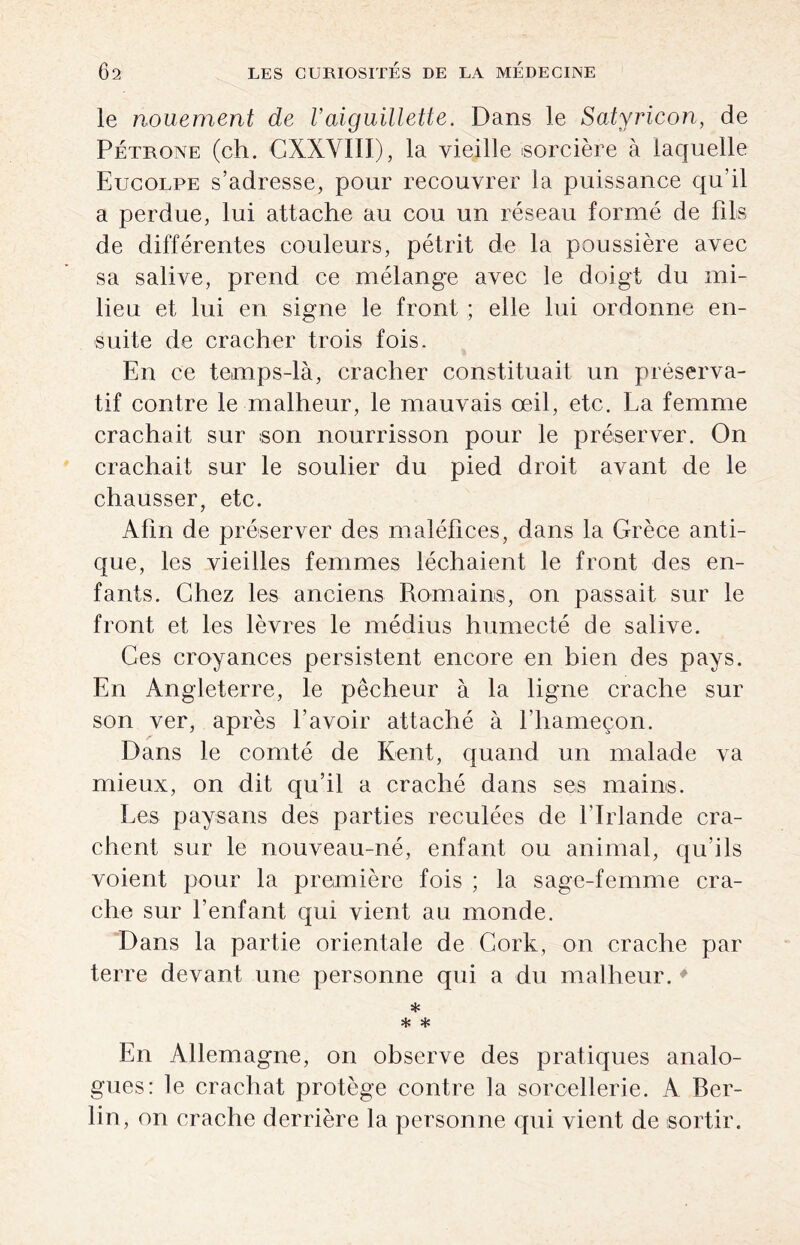 le nouement de Vaiguillette. Dans le Satyricon, de Pétrone (ch. CXXVIII), la vieille sorcière à laquelle Eucolpe s’adresse, pour recouvrer la puissance qu’il a perdue, lui attache au cou un réseau formé de fils de différentes couleurs, pétrit de la poussière avec sa salive, prend ce mélange avec le doigt du mi¬ lieu et lui en signe le front ; elle lui ordonne en¬ suite de cracher trois fois. En ce temps-là, cracher constituait un préserva¬ tif contre le malheur, le mauvais œil, etc. La femme crachait sur son nourrisson pour le préserver. On crachait sur le soulier du pied droit avant de le chausser, etc. Afin de préserver des maléfices, dans la Grèce anti¬ que, les vieilles femmes léchaient le front des en¬ fants. Chez les anciens Romains, on passait sur le front et les lèvres le médius humecté de salive. Ces croyances persistent encore en bien des pays. En Angleterre, le pêcheur à la ligne crache sur son ver, après l’avoir attaché à l’hameçon. Dans le comté de Kent, quand un malade va mieux, on dit qu’il a craché dans ses mains. Les paysans des parties reculées de l'Irlande cra¬ chent sur le nouveau-né, enfant ou animal, qu’ils voient pour la première fois ; la sage-femme cra¬ che sur l'enfant qui vient au monde. Dans la partie orientale de Cork, on crache par terre devant une personne qui a du malheur. * * * * En Allemagne, on observe des pratiques analo¬ gues: le crachat protège contre la sorcellerie. A Ber¬ lin, on crache derrière la personne qui vient de sortir.