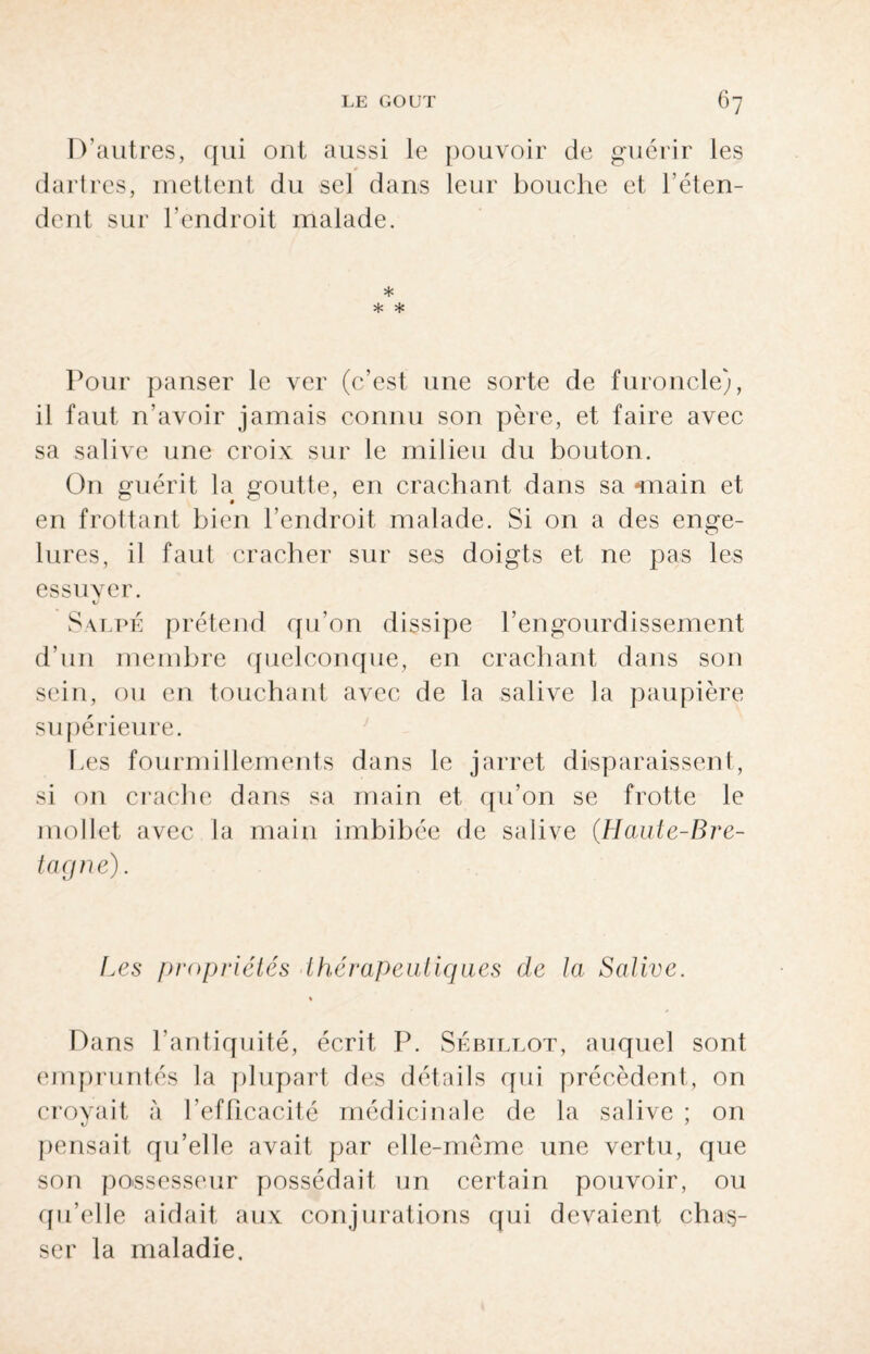 D'autres, qui ont aussi le pouvoir de guérir les dartres, mettent du sel dans leur bouche et l’éten¬ dent sur l’endroit malade. * * * Pour panser le ver (c’est une sorte de furoncle), il faut n’avoir jamais connu son père, et faire avec sa salive une croix sur le milieu du bouton. On guérit la goutte, en crachant dans sa «nain et en frottant bien l’endroit malade. Si on a des enge¬ lures, il faut cracher sur ses doigts et ne pas les essuyer. Salpé prétend qu’on dissipe l’engourdissement d’un membre quelconque, en crachant dans son sein, ou en touchant avec de la salive la paupière supérieure. hes fourmillements dans le jarret disparaissent, si on crache dans sa main et qu’on se frotte le mollet avec la main imbibée de salive (Haute-Bre¬ tagne). Les propriétés thérapeutiques de la Salive. % Dans l’antiquité, écrit P. Sébillot, auquel sont empruntés la plupart des détails qui précèdent, on croyait à l’efficacité médicinale de la salive ; on pensait qu’elle avait par elle-même une vertu, que son possesseur possédait un certain pouvoir, ou qu’elle aidait aux conjurations qui devaient chas¬ ser la maladie.