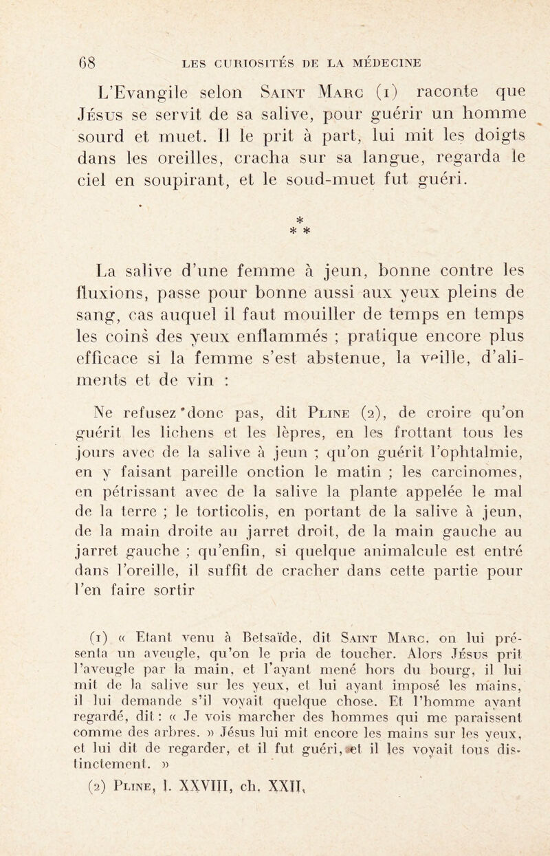 L’Evangile selon Saint Marc (i) raconte que Jésus se servit de sa salive, pour guérir un homme sourd et muet. Il le prit à part, lui mit les doigts dans les oreilles, cracha sur sa langue, regarda le ciel en soupirant, et le soud-muet fut guéri. * * * La salive d’une femme à jeun, bonne contre les fluxions, passe pour bonne aussi aux yeux pleins de sang, cas auquel il faut mouiller de temps en temps les coins des yeux enflammés ; pratique encore plus efficace si la femme s’est abstenue, la vaille, d’ali¬ ments et de vin : Ne refusez “donc pas, dit Pline (2), de croire qu’on guérit les lichens et les lèpres, en les frottant tous les jours avec de la salive à jeun ; qu’on guérit l’ophtalmie, en y faisant pareille onction le matin ; les carcinomes, en pétrissant avec de la salive la plante appelée le mal de la terre ; le torticolis, en portant de la salive à jeun, de la main droite au jarret droit, de la main gauche au jarret gauche ; qu’enfîn, si quelque animalcule est entré dans l’oreille, il suffit de cracher dans cette partie pour l’en faire sortir (1) a Elan! venu à Betsaïde, dit Saint Marc, on lui pré¬ senta un aveugle, qu’on le pria de toucher. Alors Jésus prit l’aveugle par la main, et l’ayant mené hors du bourg, il lui mit de la salive sur les yeux, et lui ayant imposé les mains, il lui demande s’il voyait quelque chose. Et l’homme ayant regardé, dit : « Je vois marcher des hommes qui me paraissent comme des arbres. » Jésus lui mit encore les mains sur les yeux, et lui dit de regarder, et il fut guéri,«et il les voyait tous dis¬ tinctement. » (2) Pline, ]. XXVIII, ch. XXII,