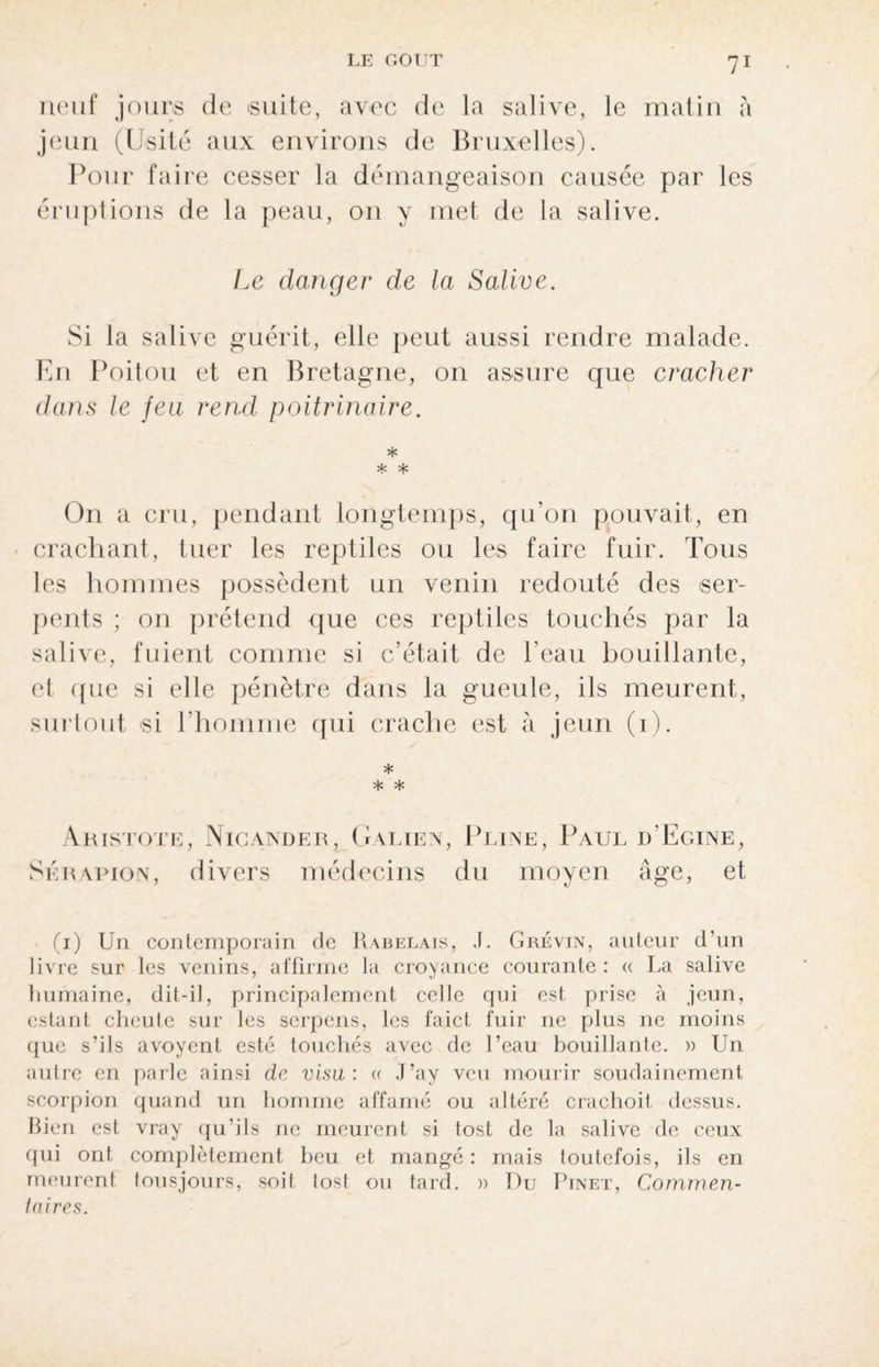 neuf jours de suite, avec de la salive, le matin à jeun (Usité aux environs de Bruxelles). Pour faire cesser la démangeaison causée par les éruptions de la peau, on y met de la salive. Ee danger de la Salive. Si la salive guérit, elle peut aussi rendre malade. En Poitou et en Bretagne, on assure que cracher dans le feu rend poitrinaire. * * * On a cru, pendant longtemps, qu’on pouvait, en crachant, tuer les reptiles ou les faire fuir. Tous les hommes possèdent un venin redouté des ser¬ pents ; on prétend que ces reptiles touchés par la salive, fuient comme si c’était de l'eau bouillante, et que si elle pénètre dans la gueule, ils meurent, surtout si l’homme qui crache est à jeun (i). * * * Aristote, Nicander, Galien, Pline, Paul d’Egine, Sérapion, divers médecins du moyen âge, et (i) Un contemporain de Rabelais, J. Grévin, auteur d’un livre sur les venins, affirme la croyance courante : a La salive humaine, dit-il, principalement celle qui est prise à jeun, estant cheute sur les serpens, les faict fuir ne plus ne moins que s’ils avoyent esté touchés avec de l’eau bouillante. » Un autre en parle ainsi de visu: « J’ay veu mourir soudainement scorpion quand un homme affamé ou altéré crachoit dessus. Bien est vray qu’ils ne meurent si tost de la salive de ceux qui ont complètement beu et mangé : mais toutefois, ils en meurent tousjours, soit tost ou tard. » Du Pinet, Commen¬ taires.