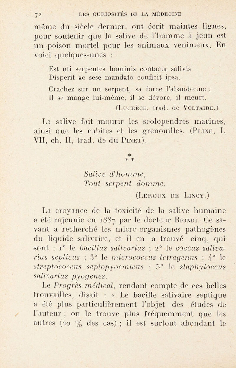 même du siècle dernier, ont écrit maintes lignes, pour soutenir que la salive de l’homme à jeun est un poison mortel pour les animaux venimeux. En voici quelques-unes : Est uti serpentes hominis contacta salivis Disperit ac sese mandato confîcit ipsa. Crachez sur un serpent, sa force l’abandonne ; Il se mange lui-même, il se dévore, il meurt. (Lucrèce, trad. de Voltaire.) La salive fait mourir les scolopendres marines, ainsi que les rubites et les grenouilles. (Pline, 1, VIT, ch. II, trad. de du Pinet). * * * Salive d’homme, Tout serpent domine. (Leroux de Lincy.) La crovance de la toxicité de la salive humaine t/ a été rajeunie en 1887 par le docteur Biondi. Ce sa¬ vant a recherché les micro-organismes pathogènes du liquide salivaire, et il en a trouvé cinq, qui sont : i° le bacillus salivarius ; 20 le coccus saliva- rius septicus ; 3° le micrococcus tetragenus ; 4° le streptococcus septopyoemicus ; 5° le staphyloccus salivarius pyogenes. Le Progrès médical, rendant compte de ces belles trouvailles, disait : « Le bacille salivaire septique a été plus particulièrement l’objet des études de l’auteur ; on le trouve plus fréquemment que les autres (20 % des cas) ; il est surtout abondant le