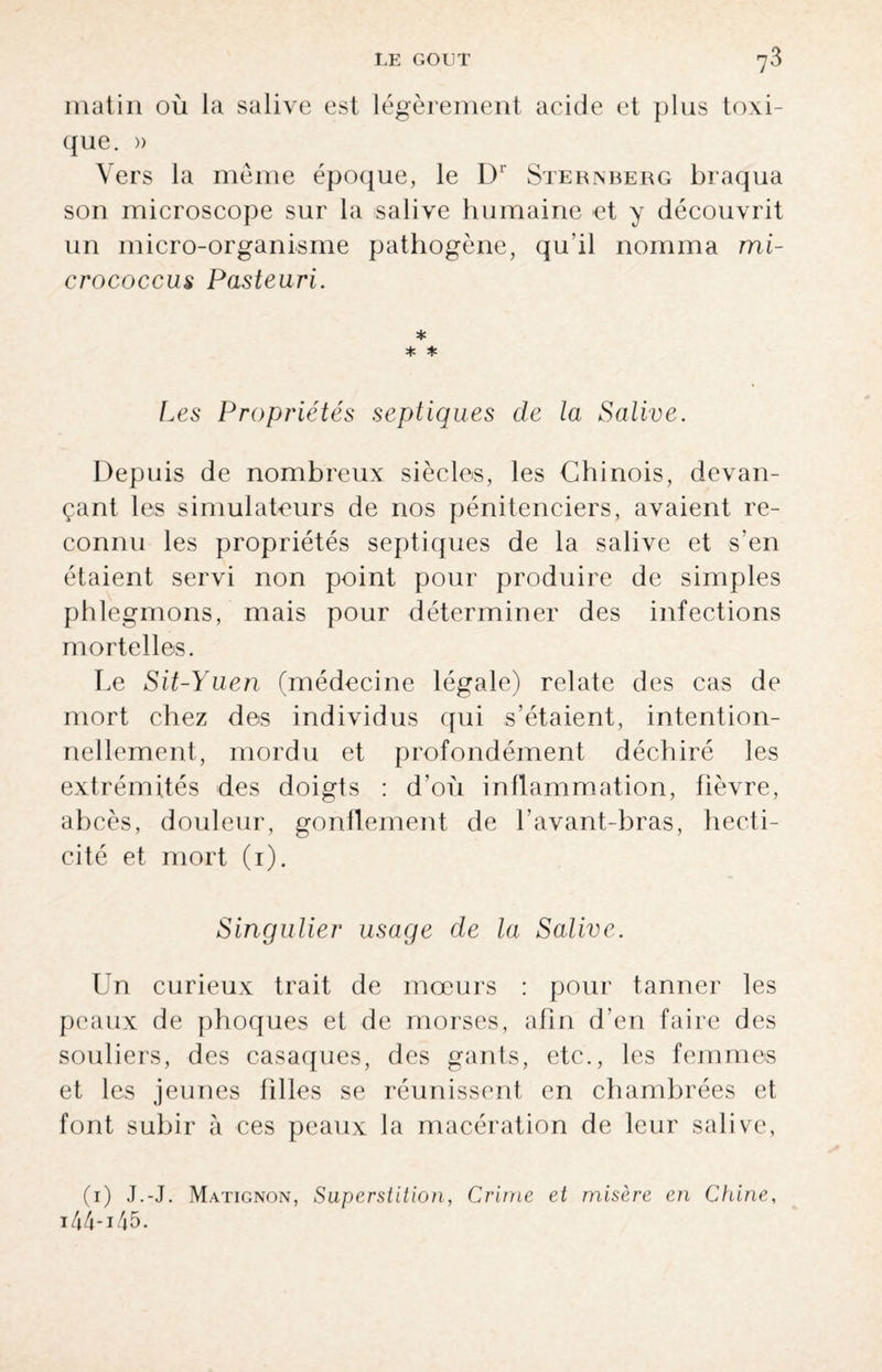 matin où la salive est légèrement acide et plus toxi¬ que. » Vers la meme époque, le Dr Sternberg braqua son microscope sur la salive humaine et y découvrit un micro-organisme pathogène, qu’il nomma mi- crococcus Pasteuri. * * * Les Propriétés septiques de la Salive. Depuis de nombreux siècles, les Chinois, devan¬ çant les simulateurs de nos pénitenciers, avaient re¬ connu les propriétés septiques de la salive et s’en étaient servi non point pour produire de simples phlegmons, mais pour déterminer des infections mortelles. Le Sit-Yuen (médecine légale) relate des cas de mort chez des individus qui s’étaient, intention¬ nellement, mordu et profondément déchiré les extrémités des doigts : d’où inflammation, fièvre, abcès, douleur, gonflement de l’avant-bras, hecti- cité et mort (1). Singulier usage de la Salive. Un curieux trait de moeurs : pour tanner les peaux de phoques et de morses, afin d’en faire des souliers, des casaques, des gants, etc., les femmes et les jeunes filles se réunissent en chambrées et font subir à ces peaux la macération de leur salive, (1) J.-J. Matignon, Superstition, Crime et misère en Chine, 14 4 -14 5.