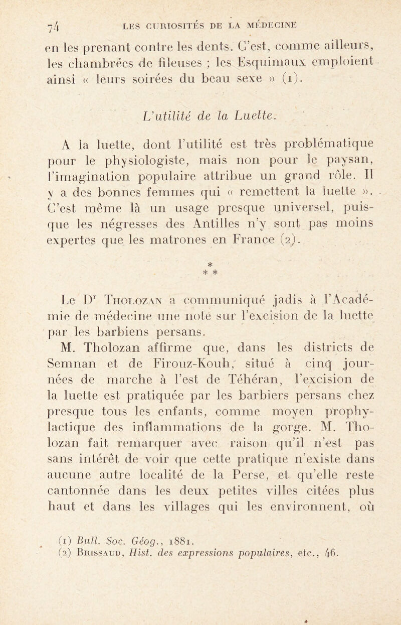 en les prenant contre les dents. C’est, comme ailleurs, les chambrées de fileuses ; les Esquimaux emploient ainsi « leurs soirées du beau sexe » (i). L’utilité de la Luette. A la luette, dont l’utilité est très problématique pour le physiologiste, mais non pour le paysan, l’imagination populaire attribue un grand rôle. Il y a des bonnes femmes qui « remettent la luette ». C’est même là un usage presque universel, puis¬ que les négresses des Antilles n’y sont pas moins expertes que les matrones en France (2). * * * Le Dr Tholozan a communiqué jadis à l'Acadé¬ mie de médecine une note sur l’excision de la luette par les barbiens persans. M. Tholozan affirme que, dans les districts de Semnan et de Firouz-Kouh, situé à cinq jour¬ nées de marche à l’est de Téhéran, l’excision de la luette est pratiquée par les barbiers persans chez presque tous les enfants, comme moyen prophy¬ lactique des inflammations de la gorge. M. Tho¬ lozan fait remarquer avec raison qu’il n’est pas sans intérêt de voir que cette pratique n’existe dans aucune autre localité de la Perse, et qu’elle reste cantonnée dans les deux petites villes citées plus haut et dans les villages qui les environnent, où (1) Bull. Soc. Géog., 1881. (2) Brissaud, Hist. des expressions populaires, etc., 46.