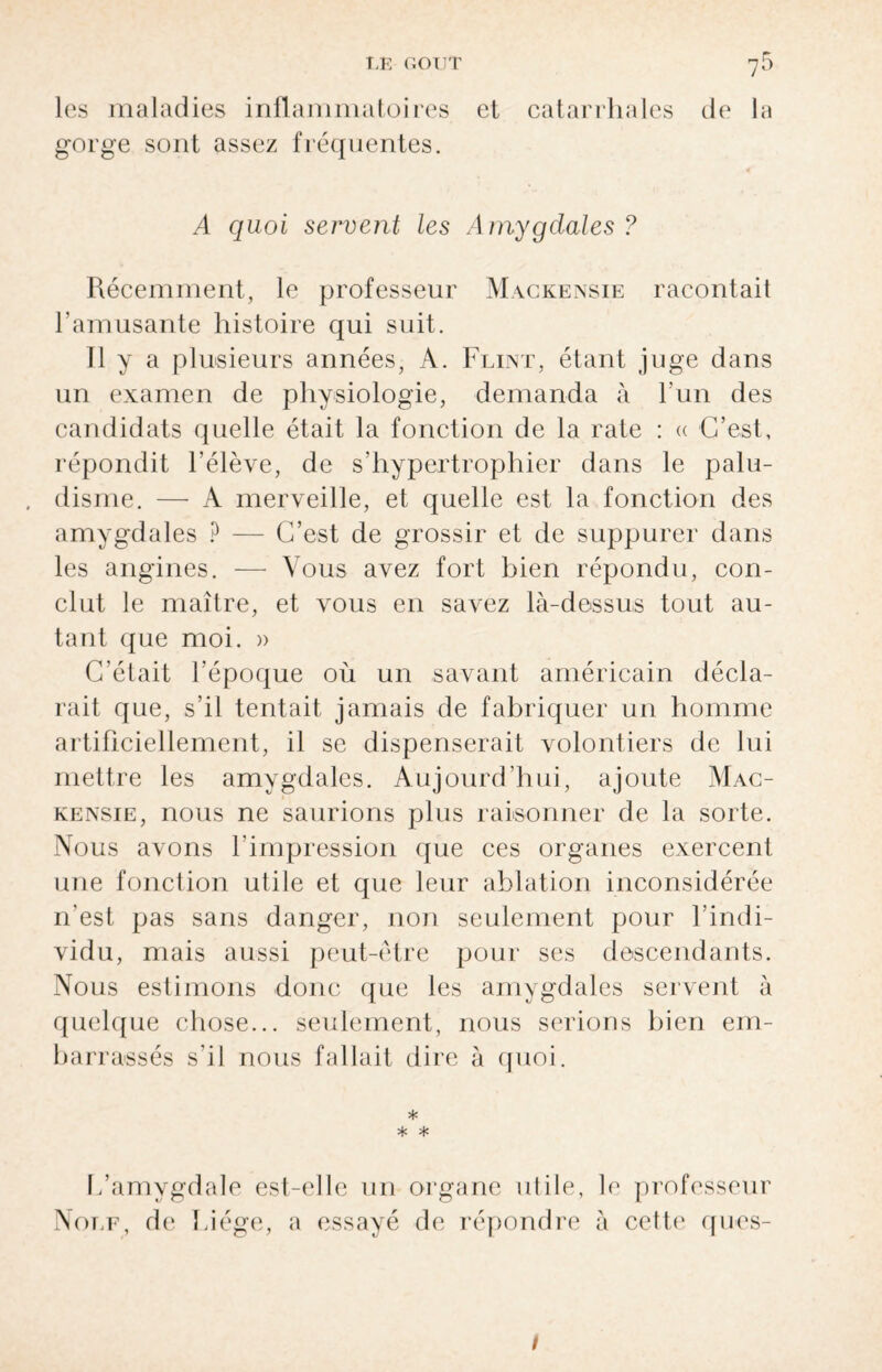 T,K GOUT 7^ les maladies inflammatoires et catarrhales de la gorge sont assez fréquentes. A quoi servent les Amygdales ? Récemment, le professeur Mackensie racontait l’amusante histoire qui suit. 11 y a plusieurs années, A. Flint, étant juge dans un examen de physiologie, demanda à l’un des candidats quelle était la fonction de la rate : « C’est, répondit l’élève, de s’hypertrophier dans le palu¬ disme. — A merveille, et quelle est la fonction des amygdales ? — C’est de grossir et de suppurer dans les angines. — Vous avez fort bien répondu, con¬ clut le maître, et vous en savez là-dessus tout au¬ tant que moi. » C’était l’époque où un savant américain décla¬ rait que, s’il tentait jamais de fabriquer un homme artificiellement, il se dispenserait volontiers de lui mettre les amygdales. Aujourd’hui, ajoute Mac¬ kensie, nous ne saurions plus raisonner de la sorte. Nous avons l'impression que ces organes exercent une fonction utile et que leur ablation inconsidérée n’est pas sans danger, non seulement pour l’indi¬ vidu, mais aussi peut-être pour ses descendants. Nous estimons donc que les amygdales servent à quelque chose... seulement, nous serions bien em¬ barrassés s’il nous fallait dire à quoi. * * * I/amygdale est-elle un organe utile, le professeur Note, de Liège, a essayé de répondre à cette qoes- 1