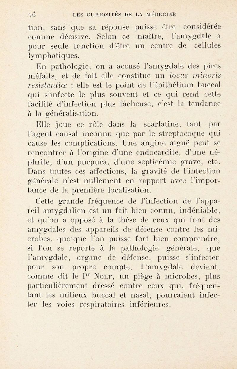 tion, sans que sa réponse puisse être considérée comme décisive. Selon ce maître, l’amygdale a pour seule fonction d’être un centre de cellules lymphatiques. En pathologie, on a accusé l’amygdale des pires méfaits, et de fait elle constitue un locus minoris resistentiœ ; elle est le point de l’épithélium buccal qui s’infecte le plus souvent et ce qui rend cette facilité d’infection plus fâcheuse, c’est la tendance à la généralisation. Elle joue ce rôle dans la scarlatine, tant par l’agent causal inconnu que par le streptocoque qui cause les complications. Une angine aiguë peut se rencontrer à l’origine d’une endocardite, d’une né¬ phrite, d’un purpura, d’une septicémie grave, etc. Dans toutes ces affections, la gravité de l’infection générale n’est nullement en rapport avec l’impor¬ tance de la première localisation. Cette grande fréquence de l’infection de l’appa¬ reil amygdalien est un fait bien connu, indéniable, et qu’on a opposé à la thèse de ceux qui font des amygdales des appareils de défense contre les mi¬ crobes, quoique l’on puisse fort bien comprendre, si l’on se reporte à la pathologie générale, que l’amygdale, organe de défense, puisse s’infecter pour son propre compte. L’amygdale devient, comme dit le Pr Nolf, un piège à microbes, plus particulièrement dressé contre ceux qui, fréquen¬ tant les milieux buccal et nasal, pourraient infec¬ ter les voies respiratoires inférieures.