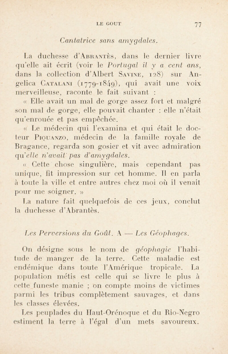 Cantatrice sans amygdales. La duchesse d’ABRANTÈs, dans le dernier livre qu’elle ait écrit (voir le Portugal il y a cent ans, dans la collection d’Albert Savine, 128) sur An¬ gel ica Catalani (1779-1849), qui avait une voix merveilleuse, raconte le fait suivant : <( Elle avait un mal de gorge assez fort et malgré son mal de gorge, elle pouvait chanter : elle n’était qu’enrouée et pas empêchée. « Le médecin qui l’examina et qui était le doc¬ teur PiQUANzo, médecin de la famille royale de Bragance, regarda son gosier et vit avec admiration quelle n’avait' pas d’amygdales. « Cette chose singulière, mais cependant pas unique, fit impression sur cet homme. 11 en parla à toute la ville et entre autres chez moi oii il venait pour me soigner. » La nature fait quelquefois de ces jeux, conclut la duchesse d’Abrantès. Les Perversions du. Goût. A — Les Géophages. On désigne sous le nom de géophagie l’habi¬ tude de manger de la terre. Cette maladie est endémique dans toute l’Amérique tropicale. La population métis est celle qui se livre le plus à cette funeste manie ; on compte moins de victimes parmi les tribus complètement sauvages, et dans les classes élevées. Les peuplades du Ilaut-Orénoque et du Rio-Negro estiment la terre à Légal d’un mets savoureux.