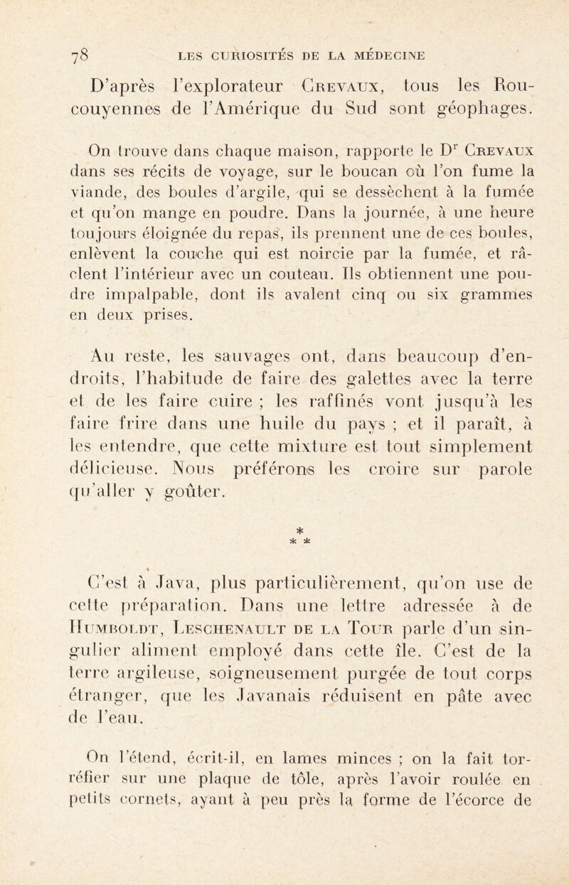 D’après l’explorateur Crevaux, tous les Rou- couyennes de l’Amérique du Sud sont géophages. On trouve dans chaque maison, rapporte le Dr Creyaux dans ses récits de voyage, sur le boucan cù l’on fume la viande, des boules d’argile, qui se dessèchent à la fumée et qu’on mange en poudre. Dans la journée, à une heure toujours éloignée du repas, ils prennent une de ces boules, enlèvent la couche qui est noircie par la fumée, et ra¬ clent l’intérieur avec un couteau. Ils obtiennent une pou¬ dre impalpable, dont ils avalent cinq ou six grammes en deux prises. Au reste, les sauvages ont, dans beaucoup d’en¬ droits, l’habitude de faire des galettes avec la terre et de les faire cuire ; les raffinés vont jusqu’à les faire frire dans une huile du pays ; et il paraît, à les entendre, que cette mixture est tout simplement délicieuse. Nous préférons les croire sur parole qu’aller y goûter. * * ± C’est à Java, plus particulièrement, qu’on use de cette préparation. Dans une lettre adressée à de Humboldt, Leschenatjlt de la Tour parle d’un sin¬ gulier aliment employé dans cette île. C’est de la terre argileuse, soigneusement purgée de tout corps étranger, que les Javanais réduisent en pâte avec de l’eau. On l’étend, écrit-il, en lames minces ; on la fait tor¬ réfier sur une plaque de tôle, après l'avoir roulée en petits cornets, ayant à peu près la forme de l’écorce de