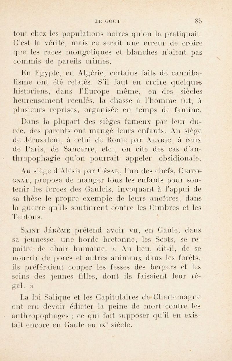 tout chez les populations noires qu’on la pratiquait. C’est la vérité, mais ce serait une erreur de croire que les races mongoliques et blanches n’aient pas commis de pareils crimes. En Egypte, en Algérie, certains faits de canniba¬ lisme ont été relatés. S'il faut en croire quelques historiens, dans l’Europe même, en des siècles heureusement reculés, la chasse à l’homme fut, à plusieurs reprises, organisée en temps de famine. Dans la plupart des sièges fameux par leur du¬ rée, des parents ont mangé leurs enfants. Au siège de Jérusalem, à celui de Rome par Agaric, à ceux de Paris, de Sancerre, etc., on cite des cas d’an¬ thropophagie qu’on pourrait appeler obsidionale. Au siège d’Alésia par César, l’un des chefs, Crito- gnat, proposa de manger tous les enfants pour sou¬ tenir les forces des Gaulois, invoquant à l’appui de sa thèse le propre exemple de leurs ancêtres, dans la guerre qu’ils soutinrent contre les Cimbres et les Teutons. Saint Jérome prétend avoir vu, en Gaule, dans sa jeunesse, une horde bretonne, les Scots, se re¬ paître de chair humaine. « Au lieu, dit-il, de se nourrir de porcs et autres animaux dans les forêts, ils préféraient couper les fesses des bergers et les seins des jeunes filles, dont ils faisaient leur ré¬ gal. » Ea loi Salique et les Capitulaires de Charlemagne ont cru devoir édicter la peine de mort contre les anthropophages ; ce (pii fait supposer qu’il en exis¬ tait encore en Gaule au ixe siècle.