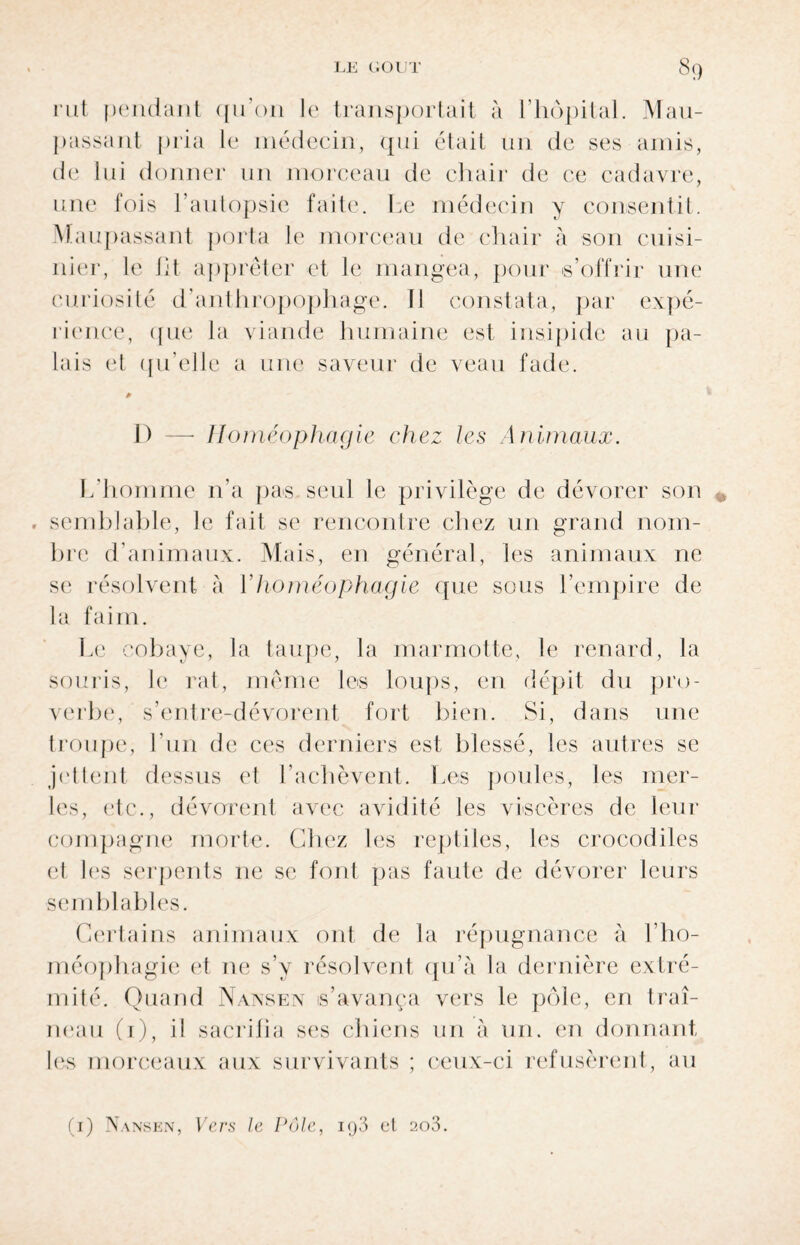 rut pendant qu’011 le transportait à l’hôpital. Mau- passant pria le médecin, qui était un de ses amis, de lui donner un morceau de chair de ce cadavre, une fois l’autopsie faite. Le médecin y consentit. Maupassant porta le morceau de chair à son cuisi¬ nier, le lit apprêter et le mangea, pour s’offrir une curiosité d’anthropophage. Il constata, par expé¬ rience, que la viande humaine est insipide au pa¬ lais et qu’elle a une saveur de veau fade. 1) —- Homéophagie chez les Animaux. L’homme n'a pas seul le privilège de dévorer son . semblable, le fait se rencontre chez un grand nom¬ bre d’animaux. Mais, en général, les animaux ne se résolvent à 1 homéophagie que sous l’empire de la faim. Le cobaye, la taupe, la marmotte, le renard, la souris, le rat, même les loups, en dépit du pro¬ verbe1, s’entre-dévorent fort bien. Si, dans une troupe, l’un de ces derniers est blessé, les autres se jettent dessus et l'achèvent. Les poules, les mer¬ les, etc., dévorent avec avidité les viscères de leur compagne morte. Chez les reptiles, les crocodiles et les serpents 11e se font pas faute de dévorer leurs semblables. Certains animaux ont de la répugnance à l’ho- méophagie et ne s’y résolvent qu’à la dernière extré¬ mité. Quand Nansen s’avança vers le pôle, en traî¬ neau (1), il sacrifia ses chiens un à un. en donnant les morceaux aux survivants ; ceux-ci refusèrent, au (1) Nansen, Vers le Pôle, iq3 et ao3.