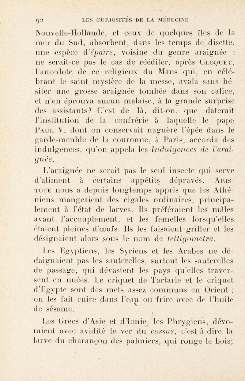 Nouvelle-Hollande, et ceux de quelques îles de la mer du Sud, absorbent, dans les temps de disette, une espèce d’épaïre, voisine du genre araignée : ne serait-ce pas le cas de rééditer, après Cloquet, l’anecdote de ce religieux du Mans qui, en célé¬ brant le saint mystère de la messe, avala sans hé- siter une grosse araignée tombée dans son calice, et n’en éprouva aucun malaise, à la grande surprise des assistants? C’est de là, dit-on, que daterait l’institution de la confrérie à laquelle le pape Paul Y, dont on conservait naguère l’épée dans le garde-meuble de la couronne, à Paris, accorda des indulgences, qu’on appela les Indulgences de Varai- gnée. L’araignée ne serait pas le seul insecte qui serve d’aliment à certains appétits dépravés. Aris¬ tote nous a depuis longtemps appris que les Athé¬ niens mangeaient des cigales ordinaires, principa¬ lement à l’état de larves. Ils préféraient les mâles avant l’accouplement, et les femelles lorsqu'elles étaient pleines d’œufs. Ils les faisaient griller et les désignaient alors sous le nom de tettigometra. Les Egyptiens, les Syriens et les Arabes ne dé¬ daignaient pas les sauterelles, surtout les sauterelles de passage, qui dévastent les pays qu’elles traver¬ sent en nuées. Le criquet de Tartarie et le criquet d’Egypte sont des mets assez communs en Orient ; on les fait cuire dans l’eau ou frire avec de Limite de sésame. Les Grecs d'Asie et d’Ionie, les Phrygiens, dévo¬ raient avec avidité le ver du cossus, c’est-à-dire la larve du charançon des palmiers, qui ronge le bois;