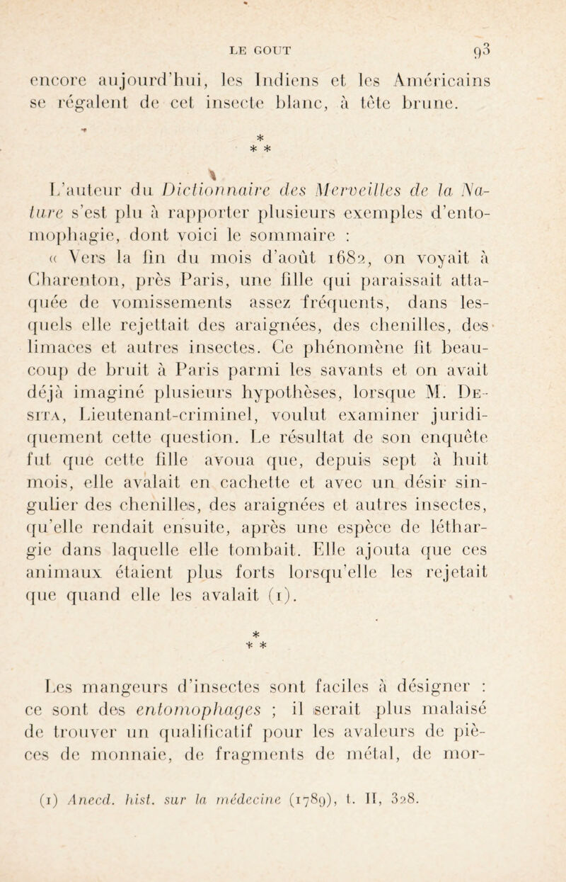 encore aujourd’hui, les Indiens et les Américains se régalent de cet insecte blanc, à tête brune. ■* * * * L’auteur du Dictionnaire des Merveilles de la Na¬ ture s’est plu à rapporter plusieurs exemples d’ento- mophagie, dont voici le sommaire : « Vers la fin du mois d’août 1682, on voyait à Gharenton, près Paris, une fille qui paraissait atta¬ quée de vomissements assez fréquents, dans les¬ quels elle rejettait des araignées, des chenilles, des limaces et autres insectes. Ce phénomène fit beau¬ coup de bruit à Paris parmi les savants et on avait déjà imaginé plusieurs hypothèses, lorsque M. De- sita, Lieutenant-criminel, voulut examiner juridi¬ quement cette question. Le résultat de son enquête fut que cette fille avoua que, depuis sept à huit mois, elle avalait en cachette et avec un désir sin¬ gulier des chenilles, des araignées et autres insectes, qu’elle rendait ensuite, après une espèce de léthar¬ gie dans laquelle elle tombait. Elle ajouta que ces animaux étaient plus forts lorsqu’elle les rejetait que quand elle les avalait (1). * * * Les mangeurs d’insectes sont faciles à désigner : ce sont des entomophages ; il serait plus malaisé de trouver un qualificatif pour les avaleurs de piè¬ ces de monnaie, de fragments de métal, de mor- (1) Anecd. hist. sur la médecine (1789), t. Il, 3?.8.