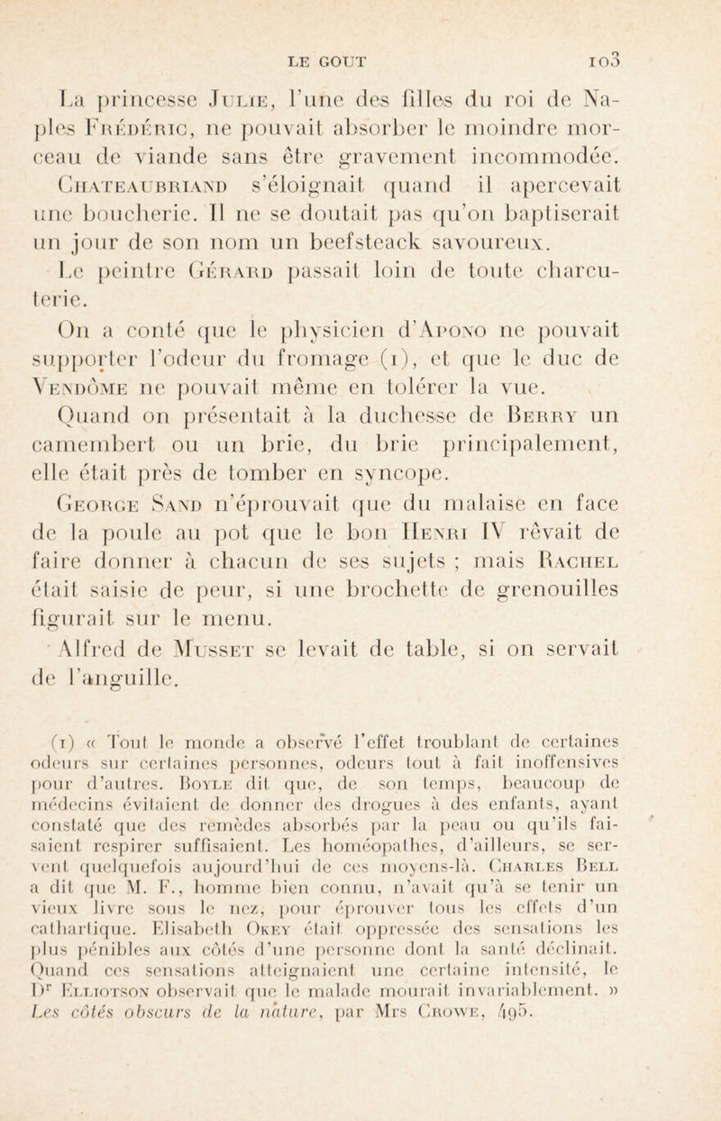 La princesse Julie, Lune des filles du roi de Na¬ ples Frédéric, ne pouvait absorber le moindre mor¬ ceau de viande sans être gravement incommodée. Chateaubriand s’éloignait quand il apercevait une boucherie. Il ne se doutait pas qu’on baptiserait un jour de son nom un beefsteack savoureux. Le peintre Gérard passait loin de tonte charcu¬ terie. On a conté que le physicien cLApono ne pouvait supporter l’odeur du fromage (i), et que le duc de Vendôme ne pouvait même en tolérer la vue. Quand on présentait à la duchesse de Berry un camembert ou un brie, du brie principalement, elle était près de tomber en syncope. George Sand n’éprouvait que du malaise en face de la poide au pot que le bon Henri IV rêvait de faire donner à chacun de ses sujets ; mais Rachel était saisie de peur, si une brochette de grenouilles figurait sur le menu. Alfred de Musset se levait de table, si on servait de l’anguille. (T) (( Tout le monde a observé l’effet troublant de certaines odeurs sur certaines personnes, odeurs tout à fait inoffensives pour d’autres. Boyle dit que, de son temps, beaucoup de médecins évitaient de donner des drogues à des enfants, ayant constaté que des remèdes absorbés par la peau ou qu’ils fai¬ saient respirer suffisaient. Les homéopathes, d’ailleurs, se ser¬ vent quelquefois aujourd’hui de ces moyens-là. Charles Bell a dit que M. F., 1 îomme bien connu, n’avait qu’à se tenir un vieux livre sous le nez, pour éprouver tous les effets d’un cathartique. Elisabeth Okey était oppressée des sensations les plus pénibles aux côtés d’une personne dont la santé déclinait. Quand ces sensations atteignaient une certaine intensité, le 1 )r Elliotson observait que le malade mourait invariablement. » Les côtés obscurs de la nature, par Mrs Crowe, 4q5.