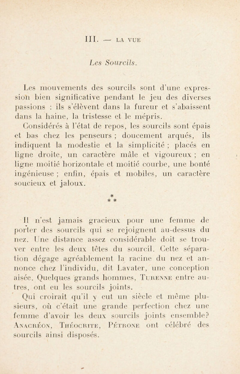 III. — LA VUE Les Sourcils. Les mouvements des sourcils sont d’une expres¬ sion bien significative pendant le jeu des diverses passions : ils s’élèvent dans la fureur et s’abaissent dans la haine, la tristesse et le mépris. Considérés à l’état de repos, les sourcils sont épais et bas chez les penseurs ; doucement arqués, ils indiquent la modestie et la simplicité ; placés en ligne droite, un caractère mâle et vigoureux ; en ligne moitié horizontale et moitié courbe, une bonté ingénieuse ; enfin, épais et mobiles, un caractère soucieux et jaloux. * * * 11 n’est jamais gracieux pour une femme de porter des sourcils qui se rejoignent au-dessus du nez. Une distance assez considérable doit se trou¬ ver entre les deux têtes du sourcil. Cette sépara¬ tion dégage agréablement la racine du nez et an¬ nonce chez l’individu, dit Lavater, une conception aisée. Quelques grands hommes, Turenne entre au¬ tres, ont eu les sourcils joints. Qui croirait qu’il y eut un siècle et même plu¬ sieurs, où c’était une grande perfection chez une femme d’avoir les deux sourcils joints ensemble? Anacréon, Théocrite, Pétrone ont célébré des sourcils ainsi disposés.