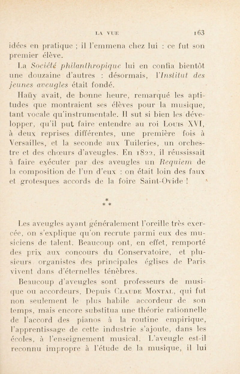 idées en pratique ; il l’emmena chez lui : ce fut son premier élève. La Société philanthropique lui en confia bientôt une douzaine d’autres : désormais, Y Institut des jeunes aveugles était fondé. Ilaüy avait, de bonne heure, remarqué les apti¬ tudes que montraient ses élèves pour la musique, tant vocale qu’instrumentale. Il sut si bien les déve¬ lopper, qu’il put faire entendre au roi Louis XVI, à deux reprises différentes, une première fois à Versailles, et la seconde aux Tuileries, un orches¬ tre et des chœurs d’aveugles. En 1822, il réussissait à faire exécuter par des aveugles un Requiem de la composition de l’un d’eux : on était loin des faux et grotesques accords de la foire Saint-Ovide ! * * * Les aveugles ayant généralement l’oreille très exer¬ cée, on s’explique qu'on recrute parmi eux des mu¬ siciens de talent. Beaucoup ont, en effet, remporté des prix aux concours du Conservatoire, et plu¬ sieurs organistes des principales églises de Paris vivent dans d’éternelles ténèbres. Beaucoup d’aveugles sont professeurs de musi¬ que ou accordeurs. Depuis Claude Montai., qui fut non seulement le plus habile accordeur de son temps, mais encore substitua une théorie rationnelle de l’accord des pianos à la routine empirique, l’apprentissage de cette industrie s’ajoute, dans les écoles, à l’enseignement musical. L’aveugle est-il reconnu impropre à l’étude de la musique, il lui