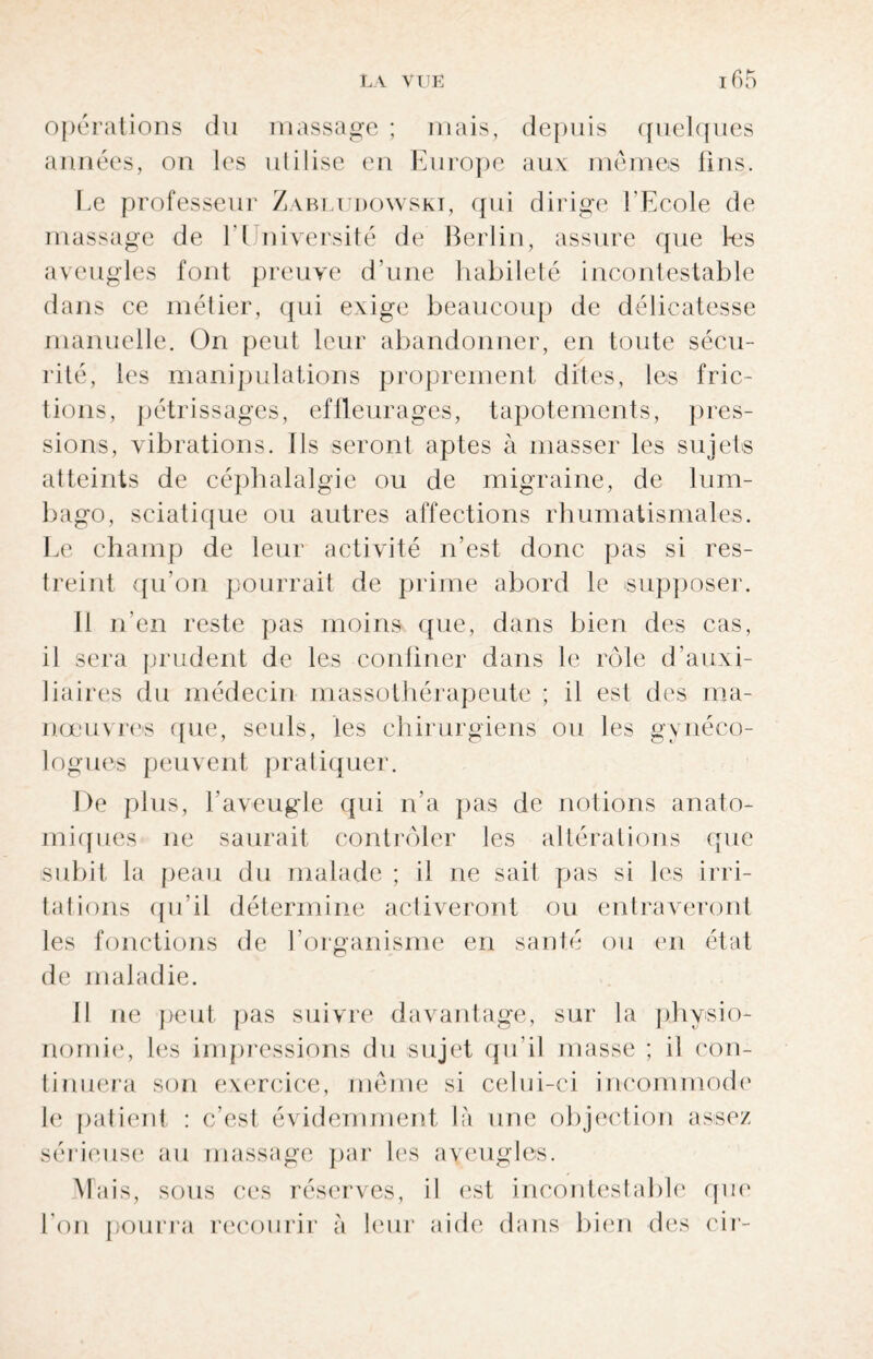 opérations du massage ; mais, depuis quelques années, on les utilise en Europe aux mêmes fins. Le professeur Zabludowski, qui dirige l'Ecole de massage de 1 1 niversité de Berlin, assure que tes aveugles font preuve d’une habileté incontestable dans ce métier, qui exige beaucoup de délicatesse manuelle. On peut leur abandonner, en toute sécu¬ rité, les manipulations proprement dites, les fric¬ tions, pétrissages, effleurages, tapotements, pres¬ sions, vibrations. Ils seront aptes à masser les sujets atteints de céphalalgie ou de migraine, de lum¬ bago, sciatique ou autres affections rhumatismales. Le champ de leur activité n’est donc pas si res¬ treint qu’on pourrait de prime abord le supposer. Il n’en reste pas moins que, dans bien des cas, il sera prudent de les confiner dans le rôle d’auxi¬ liaires du médecin massothérapeute ; il est des ma¬ nœuvres que, seuls, les chirurgiens ou les gynéco¬ logues peuvent pratiquer. De plus, l’aveugle qui n’a pas de notions anato¬ miques ne saurait contrôler les altérations que subit la peau du malade ; il ne sait pjas si les irri¬ tations qu’il détermine activeront ou entraveront les fonctions de l’organisme en santé ou en état de maladie. Il ne peut pas suivre davantage, sur la physio¬ nomie, les impressions du sujet qu’il masse ; il con¬ tinuera son exercice, même si celui-ci incommode le patient : c’est évidemment là une objection assez sérieuse au massage par les aveugles. Mais, sous ces réserves, il est incontestable que l’on pourra recourir à leur aide dans bien des cir-