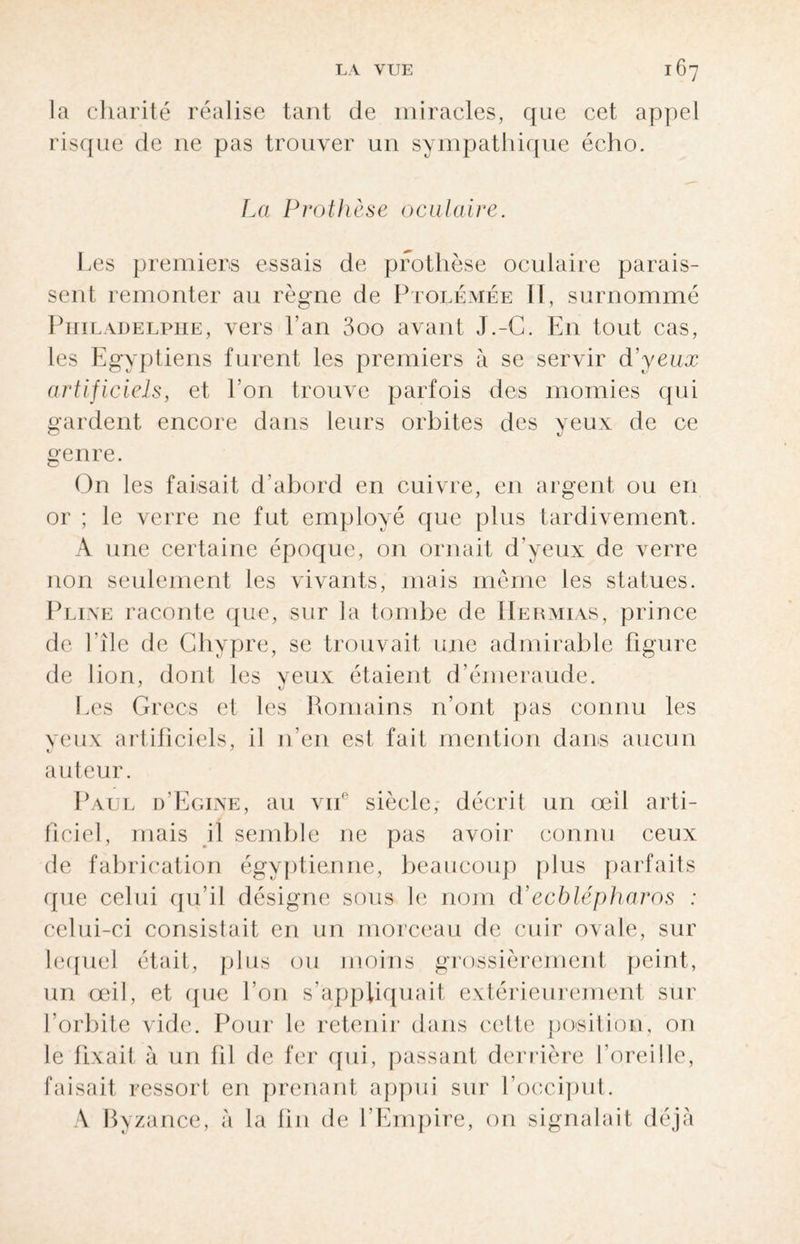 la charité réalise tant de miracles, que cet appel risque de ne pas trouver un sympathique écho. La Prothèse oculaire. Les premiers essais de prothèse oculaire parais¬ sent remonter au règne de Ptolémée II, surnommé Philadelphie, vers l’an 3oo avant J.-G. En tout cas, les Egyptiens furent les premiers à se servir d’yeux artificiels, et l’on trouve parfois des momies qui gardent encore dans leurs orbites des yeux de ce genre. On les faisait d’abord en cuivre, en argent ou en or ; le verre 11e fut employé que plus tardivement. A une certaine époque, on ornait d’yeux de verre non seulement les vivants, mais même les statues. Pline raconte que, sur la tombe de IIermias, prince de l’île de Chypre, se trouvait une admirable figure de lion, dont les yeux étaient d’émeraude. Les Grecs et les Romains n’ont pas connu les veux artificiels, il n’en est fait mention dans aucun auteur. Paul d’Egine, au vne siècle, décrit un œil arti¬ ficiel, mais il semble ne pas avoir connu ceux de fabrication égyptienne, beaucoup plus parfaits que celui qu’il désigne sous le nom d’ecblépharos : celui-ci consistait en un morceau de cuir ovale, sur lequel était, plus ou moins grossièrement peint, un œil, et que l’on s’appliquait extérieurement sur l’orbite vide. Pour le retenir dans cette position, on le fixait à un fil de fer qui, passant derrière l’oreille, faisait ressort en prenant appui sur l’occiput. A Byzance, à la fin de l’Empire, on signalait déjà