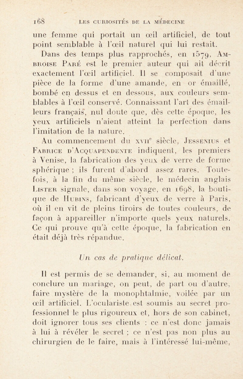 une femme qui portait un œil artificiel, de tout point semblable à l’œil naturel qui lui restait. Dans des temps plus rapprochés, en 1579, Am¬ broise Paré est le premier auteur qui ait décrit exactement l’œil artificiel. Il se composait d’une pièce de la forme d’une amande, en or émaillé, bombé en dessus et en dessous, aux couleurs sem¬ blables à l’œil conservé. Connaissant l’arf des émail- leurs français, nul doute que, dès cette époque, les yeux artificiels n’aient atteint la perfection dans l’imitation de la nature. Au commencement du xvne siècle, Jessenius et Fabrice d’Acquapendente indiquent, les premiers à Venise, la fabrication des yeux de verre de forme sphérique ; ils furent d’abord assez rares. Toute¬ fois, à la fin du même siècle, le médecin anglais Lister signale, dans son voyage, en 1698, la bouti¬ que de 1 Iubins, fabricant d’yeux de verre à Paris, où il en vit de pleins tiroirs de toutes couleurs, de façon à appareiller n’importe quels yeux naturels. Ce qui prouve qu’à cette époque, la fabrication en était déj à très répandue. Un cas de pratique délicat. Il est permis de se demander, si, au moment de conclure un mariage, on peut, de part ou d’autre, faire mystère de la monophtalmie, voilée par un œil artificiel. L’oculariste est soumis au secret pro¬ fessionnel le plus rigoureux et, hors de son cabinet, doit ignorer tous ses clients : ce n’est donc jamais à lui à révéler le secret ; ce n’est pas non plus au chirurgien de le faire, mais à l’intéressé lui-même,