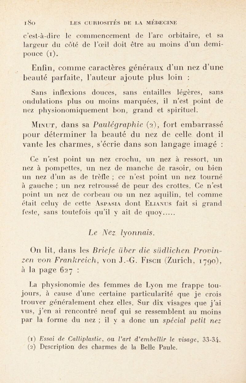 c’est-à-dire le commencement de l’arc orbitaire, et sa largeur du côté de l’œil doit être au moins d’un demi- pouce (i). Enfin, comme caractères généraux d’un nez d’une beauté parfaite, l’auteur ajoute plus loin : Sans inflexions douces, sans entailles légères, sans ondulations plus ou moins marquées, il n’est point de nez physionomiquement bon, grand et spirituel. Mi NUT, dans sa Paulégraphie (2), fort embarrassé pour déterminer la beauté du nez de celle dont il vante les charmes, s’écrie dans son langage imagé : Ce n’est point un nez crochu, un nez à ressort, un nez à pompettes, un nez de manche de rasoir, ou bien un nez d’un as de trèfle ; ce n’est point un nez tourné à gauche ; un nez retroussé de peur des crottes. Ce n’est point un nez de corbeau ou un nez aquilin, tel comme était celuy de cette Aspasia dont Elïanus fait si grand teste, sans toutefois qu’il y ait de quoy. Le Nez lyonnais. On lit, dans les Briefe über die siidlichen Provin- zen von Frankreich, von J.-G. Fisch (Zurich, 1790), à la page 627 : La physionomie des femmes de Lyon me frappe tou¬ jours, à cause d’une certaine particularité que je crois trouver généralement chez elles. Sur dix visages que j’ai vus, j’en ai rencontré neuf qui se ressemblent au moins par la forme du nez ; il y a donc un spécial petit nez (1) Essai de Calliplastie, ou l'art d'embellir le visage, 33-34.