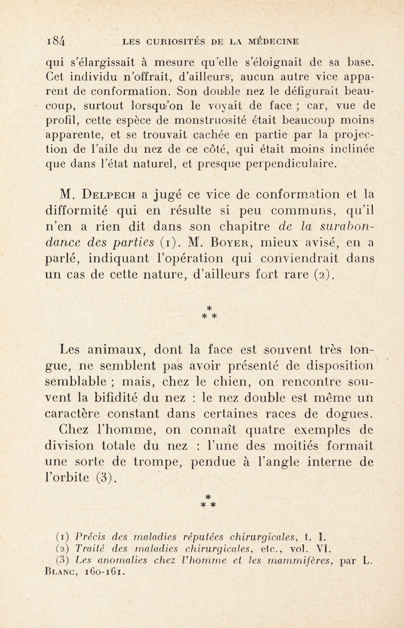 qui s’élargissait à mesure qu’elle s’éloignait de sa base. Cet individu n’offrait, d’ailleurs', aucun autre vice appa¬ rent de conformation. Son double nez le défigurait beau¬ coup, surtout lorsqu’on le voyait de face ; car, vue de profil, cette espèce de monstruosité était beaucoup moins apparente, et se trouvait cachée en partie par la projec¬ tion de l’aile du nez de ce côté, qui était moins inclinée que dans l’état naturel, et presque perpendiculaire. M. Delpech a jugé ce vice de conformation et la difformité qui en résulte si peu communs, qu’il n’en a rien dit dans son chapitre de la surabon¬ dance des parties (i). M. Boyer, mieux avisé, en a parlé, indiquant l’opération qui conviendrait dans un cas de cette nature, d’ailleurs fort rare (2). * * * Les animaux, dont la face est souvent très lon¬ gue, ne semblent pas avoir présenté de disposition semblable ; mais, chez le chien, on rencontre sou¬ vent la bifidité du nez : le nez double est meme un caractère constant dans certaines races de dogues. Chez l’homme, on connaît quatre exemples de division totale du nez : l’une des moitiés formait une sorte de trompe, pendue à l’angle interne de l’orbite (-3). * * * (1) Précis des maladies réputées chirurgicales, t. 1. (2) Traité des maladies chirurgicales, etc., vol. VI. (3) Les anomalies chez l'homme et les mammifères, par L. Blanc, 160-1G1.