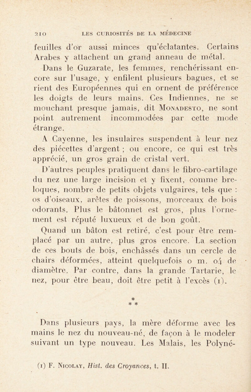 feuilles d’or aussi minces qu’éclatantes. Certains Arabes y attachent un grand anneau de métal. Dans le Guzarate, les femmes, renchérissant en¬ core sur l’usage, y enfilent plusieurs bagues, et se rient des Européennes qui en ornent de préférence les doigts de leurs mains. Ces Indiennes, ne se mouchant presque jamais, dit Monadesto, ne sont point autrement incommodées par cette mode étrange. A Cayenne, les insulaires suspendent à leur nez des piécettes d’argent ; ou encore, ce qui est très apprécié, un gros grain de cristal vert. D’autres peuples pratiquent dans le fibro-cartilage du nez une large incision et y fixent, comme bre¬ loques, nombre de petits objets vulgaires, tels que : os d’oiseaux, arêtes de poissons, morceaux de bois odorants. Plus le bâtonnet est gros, plus l’orne¬ ment est réputé luxueux et de bon goût. Quand un bâton est retiré, c’est pour être rem¬ placé par un autre, plus gros encore. La section de ces bouts de bois, enchâssés dans un cercle de chairs déformées, atteint quelquefois o m. o4 de diamètre. Par contre, dans la grande Tartarie, le nez, pour être beau, doit être petit à l’excès (i). * * * Dans plusieurs pays, la mère déforme avec les mains le nez du nouveau-né, de façon à le modeler suivant un type nouveau. Les Malais, les Polyné- (i) F. Nicolay, Hist. des Croyances, t, II.