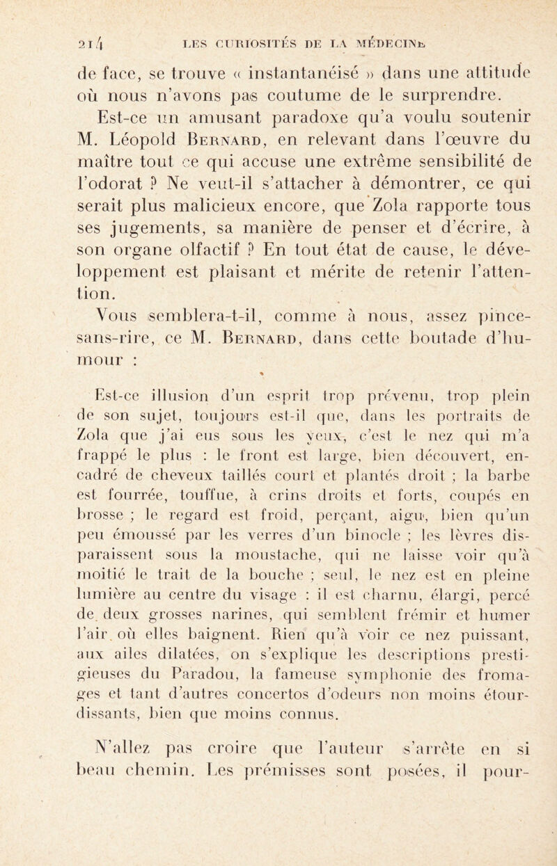 de face, se trouve « instantanéité » dans une attitude où nous n’avons pas coutume de le surprendre. Est-ce un amusant paradoxe qu’a voulu soutenir M. Léopold Bernard, en relevant dans l’œuvre du maître tout ce qui accuse une extrême sensibilité de l’odorat P Ne veut-il s’attacher à démontrer, ce qui serait plus malicieux encore, que Zola rapporte tous ses jugements, sa manière de penser et d’écrire, à son organe olfactif P En tout état de cause, le déve¬ loppement, est plaisant et mérite de retenir l’atten¬ tion. Vous semblera-t-il, comme à nous, assez pince- sans-rire, ce M. Bernard, dans cette boutade d’hu¬ mour : % Est-ce illusion d’un esprit trop prévenu, trop plein de son sujet, toujours est-il que, dans les portraits de Zola que j’ai eus sous les veux, c’est le nez qui m’a frappé le plus : le iront est large, bien découvert, en¬ cadré de cheveux taillés court et plantés droit ; la barbe est fourrée, touffue, à crins droits et forts, coupés en brosse ; le regard est froid, perçant, aigu, bien qu’un peu émoussé par les verres d’un binocle ; les lèvres dis¬ paraissent sous la moustache, qui ne laisse voir qu’à moitié le trait de la bouche ; seul, le nez est en pleine lumière au centre du visage : il est charnu, élargi, percé de. deux grosses narines, qui semblent frémir et humer l’air, où elles baignent. Rien qu’à voir ce nez puissant, aux ailes dilatées, on s’explique les descriptions presti¬ gieuses du Paradou, la fameuse symphonie des froma¬ ges et tant d’autres concertos d’odeurs non moins étour¬ dissants, bien que moins connus. N’allez pas croire que l’auteur is’arrête en si beau chemin. Les prémisses sont, posées, il pour-