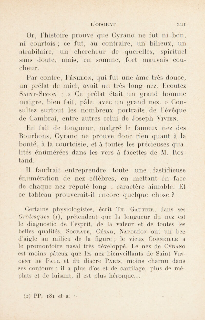 Or, l’histoire prouve que Cyrano ne fut ni bon, ni courtois ; ce fut, au contraire, un bilieux, un atrabilaire, un chercheur de querelles, spirituel sans doute, mais, en somme, fort mauvais cou¬ cheur. Par contre, Fénelon, qui fut une âme très douce, un prélat de miel, avait un très long nez. Ecoutez Saint-Simon : « Ce prélat était un grand homme maigre, bien fait, pâle, avec un grand nez. » Con¬ sultez surtout les nombreux portraits de l’évêque de Cambrai, entre autres celui de Joseph Vivien. En fait de longueur, malgré le fameux nez des Bourbons, Cyrano ne prouve donc rien quant à la bonté, à la courtoisie, et à toutes les précieuses qua¬ lités énumérées dans les vers à facettes de M. Ros¬ tand. Il faudrait entreprendre toute une fastidieuse énumération de nez célèbres, en mettant en face de chaque nez réputé long : caractère aimable. Et ce tableau prouverait-il encore quelque chose ? Certains physiologistes, écrit Th. Gautier, dans ses Grotesques (i), prétendent que la longueur du nez est le diagnostic de l’esprit, de la valeur et de toutes les belles qualités. Socrate, César, Napoléon ont un bec d’aigle au milieu de la figure ; le vieux Corneille a le promontoire nasal très développé. Le nez de Cyrano est moins pâteux que les nez bienveillants de Saint Vin¬ cent de Paul et du diacre Paris, moins charnu dans ses contours ; il a plus d’os et de cartilage, plus de mé¬ plats et de luisant, il est plus héroïque... (i) PP. 1-81 cl s.