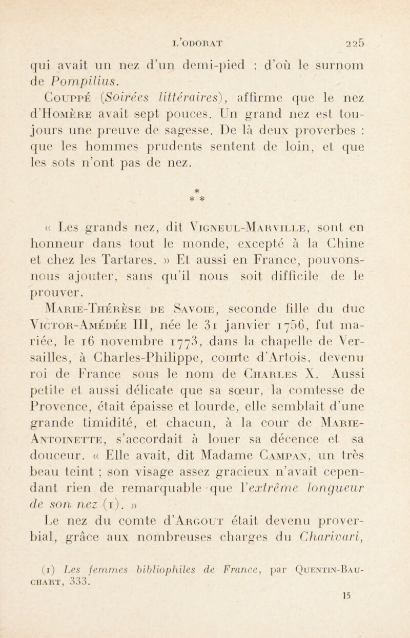 qui avait un nez d'un demi-pied : d’où le surnom de Pompilius. Couppé (Soirées littéraires), affirme que le nez d'Homère avait sept pouces. Un grand nez esl tou¬ jours une preuve de sagesse. De là deux proverbes : que les hommes prudents sentent de loin, et que les sots n’ont pas de nez. * * * <( Les grands nez, dit Vigneul-Marville, sont en honneur dans tout le monde, excepté à la Chine et chez les Tartares. » Et aussi en France, pouvons- nous ajouter, sans qu'il nous soit difficile de le prouver. Marie-Thérèse de Savoie, seconde fille du duc Victor-Amédée 111, née le 3i janvier 1766, fut ma¬ riée, le 16 novembre 1773, dans la chapelle de Ver¬ sailles, à Charles-Philippe, comte d’Artois, devenu roi de France sous le nom de Charles X. Aussi petite et aussi délicate que sa sœur, la comtesse de Provence, était épaisse et lourde, elle semblait d’une grande timidité, et chacun, à la cour de Marie- An' eoinette, s’accordait à louer sa décence et >sa douceur. « File avait, dit Madame Camp an, un très beau teint ; son visage assez gracieux n’avait cepen¬ dant rien de remarquable que Y extrême longueur de son nez (1). » Le nez du comte d’ARGOUT était devenu prover¬ bial, grâce aux nombreuses charges du Charivari, (1) Ces femmes bibliophiles de France, par Quentin-Bau- CHART, 533. 15