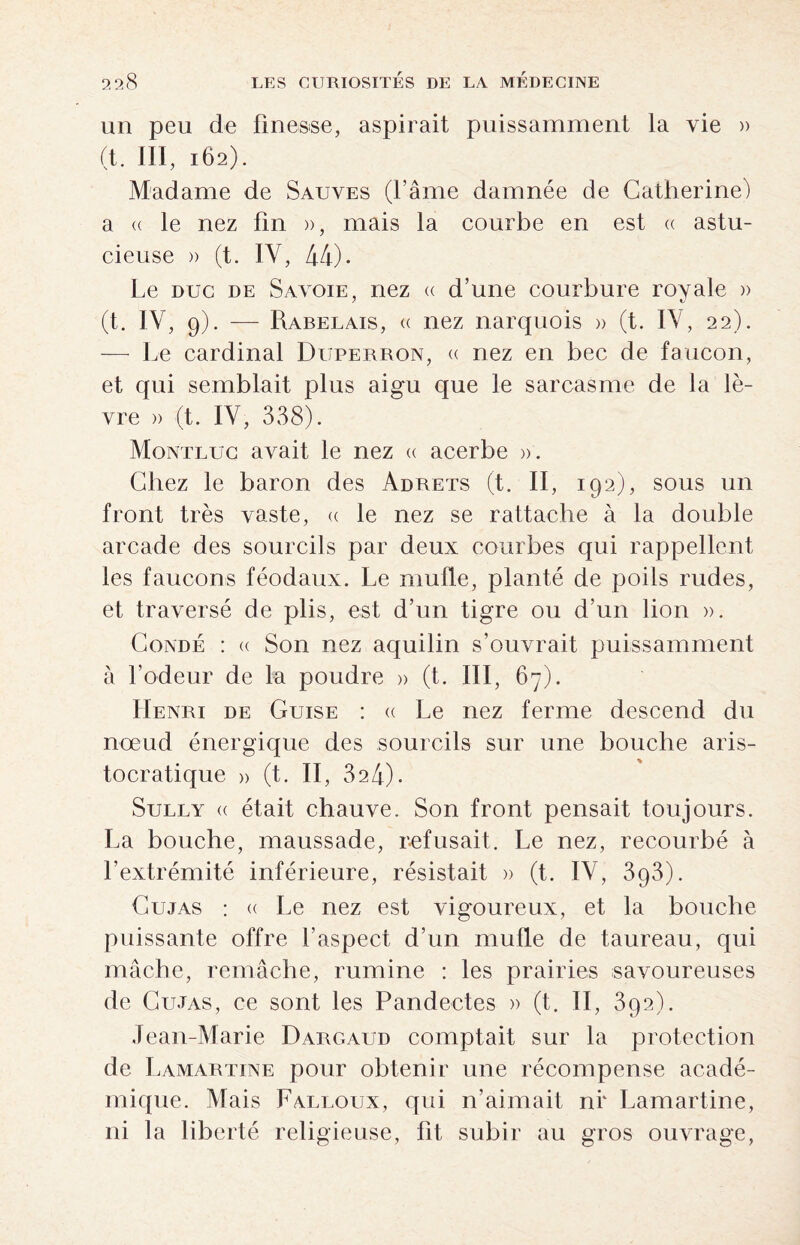 un peu de finesse, aspirait puissamment la vie » (t. III, 162). Madame de Sauves (l’âme damnée de Catherine) a (( le nez fin », mais la courbe en est « astu¬ cieuse )> (t. IV, 44)- Le duc de Savoie, nez « d’une courbure royale » (t. IV, 9). — Rabelais, « nez narquois » (t. IV, 22). — Le cardinal Duperron, « nez en bec de faucon, et qui semblait plus aigu que le sarcasme de la lè¬ vre » (t. IV, 338). Montluc avait le nez « acerbe ». Chez le baron des Adrets (t. II, 192), sous un front très vaste, « le nez se rattache à la double arcade des sourcils par deux courbes qui rappellent les faucons féodaux. Le mufle, planté de poils rudes, et traversé de plis, est d’un tigre ou d’un lion ». Condé : « Son nez aquilin s’ouvrait puissamment à l’odeur de la poudre » (t. III, 67). Henri de Guise : « Le nez ferme descend du nœud énergique des sourcils sur une bouche aris¬ tocratique » (t. II, 324). Sully « était chauve. Son front pensait toujours. La bouche, maussade, refusait. Le nez, recourbé à l’extrémité inférieure, résistait » (t. IV, 393). Cujas : <( Le nez est vigoureux, et la bouche puissante offre l’aspect d’un mufle de taureau, qui mâche, remâche, rumine : les prairies savoureuses de Cujas, ce sont les Pandectes » (t. II, 392). Jean-Marie Dargaud comptait sur la protection de Lamartine pour obtenir une récompense acadé¬ mique. Mais Falloux, qui n’aimait nr Lamartine, ni la liberté religieuse, fit subir au gros ouvrage,